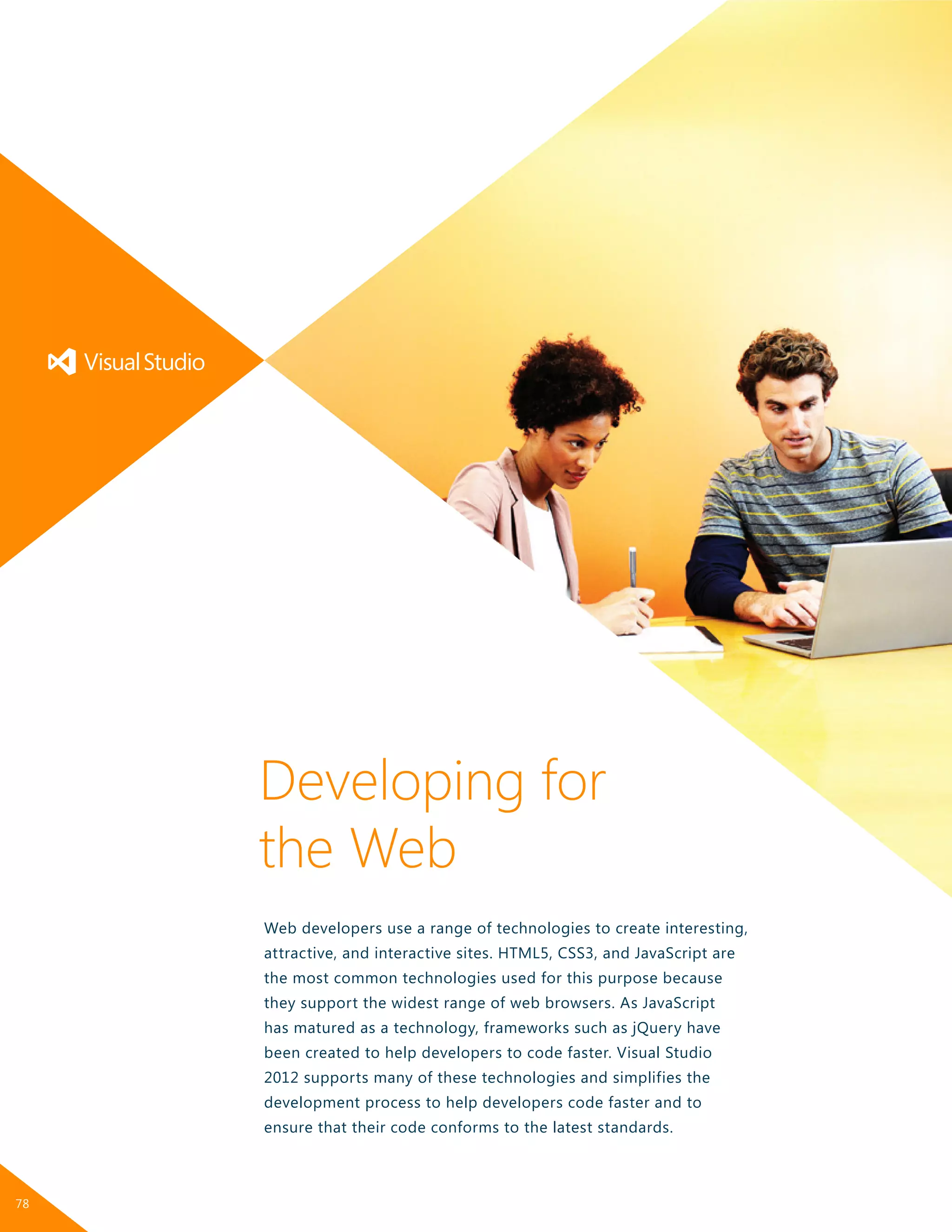 Web developers use a range of technologies to create interesting,
attractive, and interactive sites. HTML5, CSS3, and JavaScript are
the most common technologies used for this purpose because
they support the widest range of web browsers. As JavaScript
has matured as a technology, frameworks such as jQuery have
been created to help developers to code faster. Visual Studio
2012 supports many of these technologies and simplifies the
development process to help developers code faster and to
ensure that their code conforms to the latest standards.
Developing for
the Web
78
 