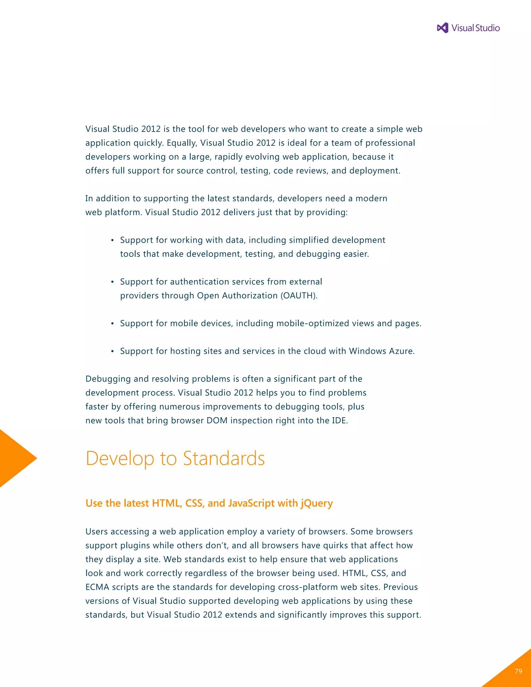 Visual Studio 2012 is the tool for web developers who want to create a simple web
application quickly. Equally, Visual Studio 2012 is ideal for a team of professional
developers working on a large, rapidly evolving web application, because it
offers full support for source control, testing, code reviews, and deployment.
In addition to supporting the latest standards, developers need a modern
web platform. Visual Studio 2012 delivers just that by providing:
	 •	 Support for working with data, including simplified development
		 tools that make development, testing, and debugging easier.
	 •	 Support for authentication services from external
		 providers through Open Authorization (OAUTH).
	 •	 Support for mobile devices, including mobile-optimized views and pages.
	 •	 Support for hosting sites and services in the cloud with Windows Azure.
Debugging and resolving problems is often a significant part of the
development process. Visual Studio 2012 helps you to find problems
faster by offering numerous improvements to debugging tools, plus
new tools that bring browser DOM inspection right into the IDE.
Develop to Standards
Use the latest HTML, CSS, and JavaScript with jQuery
Users accessing a web application employ a variety of browsers. Some browsers
support plugins while others don’t, and all browsers have quirks that affect how
they display a site. Web standards exist to help ensure that web applications
look and work correctly regardless of the browser being used. HTML, CSS, and
ECMA scripts are the standards for developing cross-platform web sites. Previous
versions of Visual Studio supported developing web applications by using these
standards, but Visual Studio 2012 extends and significantly improves this support.
79
 