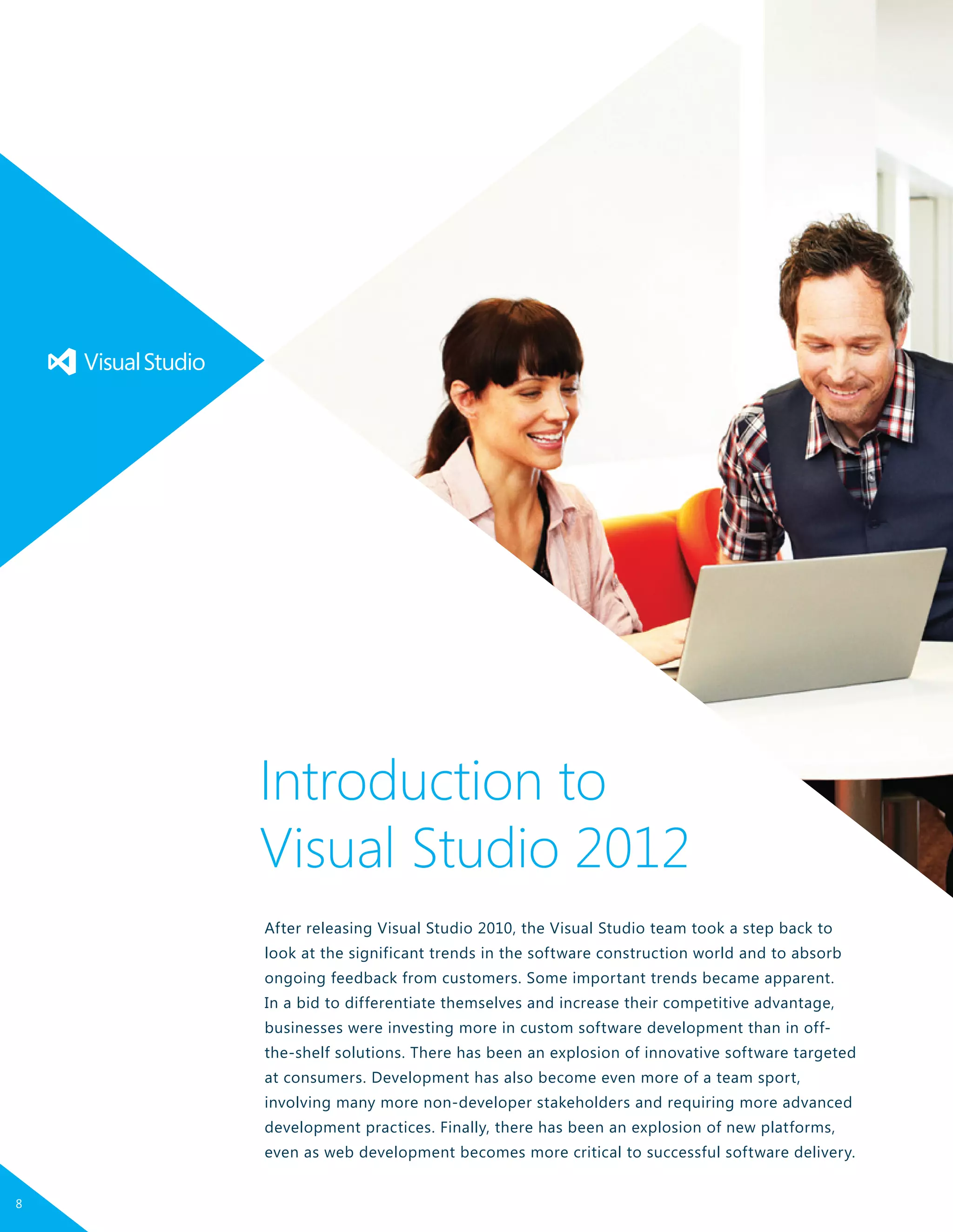 After releasing Visual Studio 2010, the Visual Studio team took a step back to
look at the significant trends in the software construction world and to absorb
ongoing feedback from customers. Some important trends became apparent.
In a bid to differentiate themselves and increase their competitive advantage,
businesses were investing more in custom software development than in off-
the-shelf solutions. There has been an explosion of innovative software targeted
at consumers. Development has also become even more of a team sport,
involving many more non-developer stakeholders and requiring more advanced
development practices. Finally, there has been an explosion of new platforms,
even as web development becomes more critical to successful software delivery.
Introduction to
Visual Studio 2012
8
 