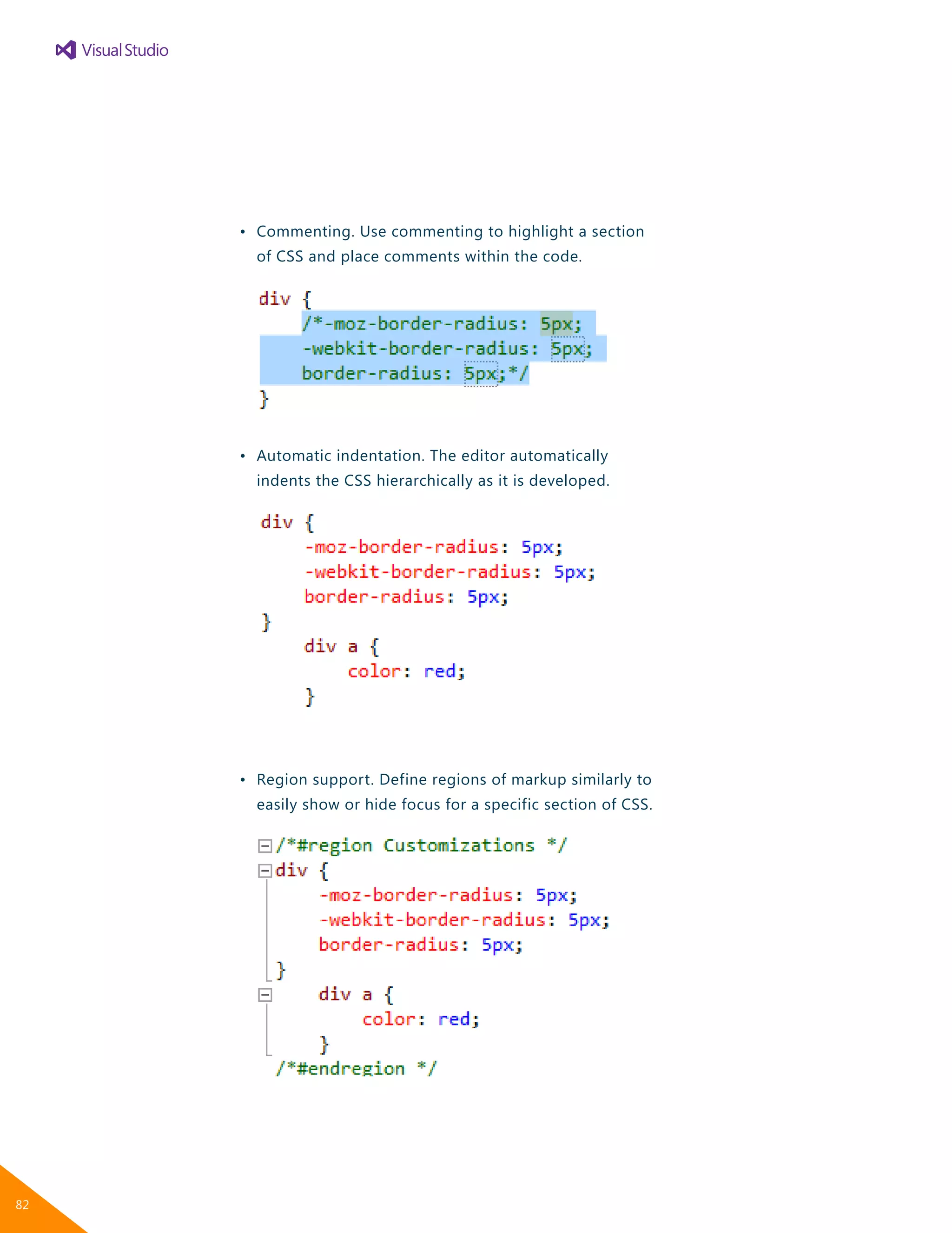•	 Commenting. Use commenting to highlight a section
		 of CSS and place comments within the code.
	 •	 Automatic indentation. The editor automatically
		 indents the CSS hierarchically as it is developed.
	 •	 Region support. Define regions of markup similarly to
		 easily show or hide focus for a specific section of CSS.
82
 