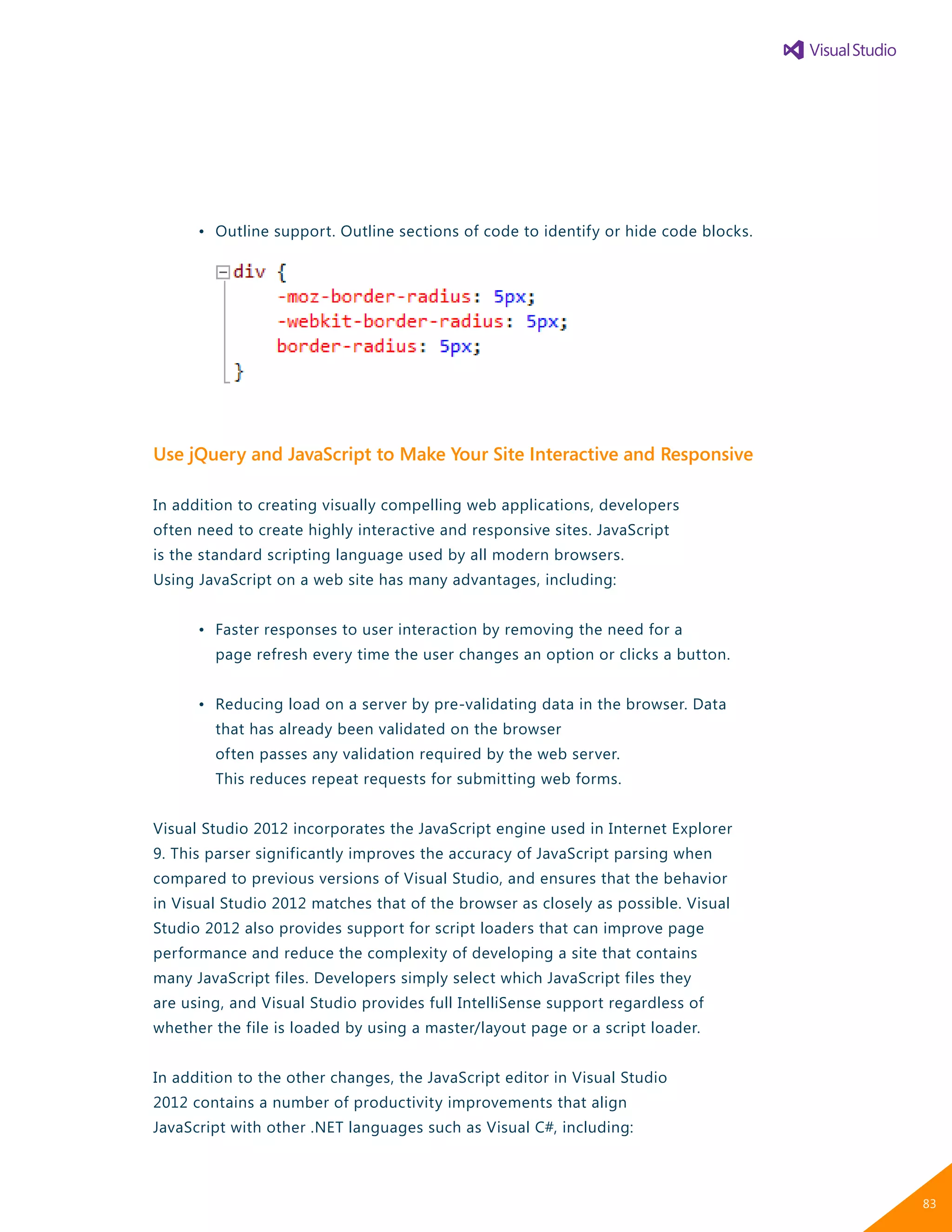 •	 Outline support. Outline sections of code to identify or hide code blocks.
Use jQuery and JavaScript to Make Your Site Interactive and Responsive
In addition to creating visually compelling web applications, developers
often need to create highly interactive and responsive sites. JavaScript
is the standard scripting language used by all modern browsers.
Using JavaScript on a web site has many advantages, including:
	 •	 Faster responses to user interaction by removing the need for a
		 page refresh every time the user changes an option or clicks a button.
	 •	 Reducing load on a server by pre-validating data in the browser. Data
		 that has already been validated on the browser
		 often passes any validation required by the web server.
		 This reduces repeat requests for submitting web forms.
Visual Studio 2012 incorporates the JavaScript engine used in Internet Explorer
9. This parser significantly improves the accuracy of JavaScript parsing when
compared to previous versions of Visual Studio, and ensures that the behavior
in Visual Studio 2012 matches that of the browser as closely as possible. Visual
Studio 2012 also provides support for script loaders that can improve page
performance and reduce the complexity of developing a site that contains
many JavaScript files. Developers simply select which JavaScript files they
are using, and Visual Studio provides full IntelliSense support regardless of
whether the file is loaded by using a master/layout page or a script loader.
In addition to the other changes, the JavaScript editor in Visual Studio
2012 contains a number of productivity improvements that align
JavaScript with other .NET languages such as Visual C#, including:
83
 