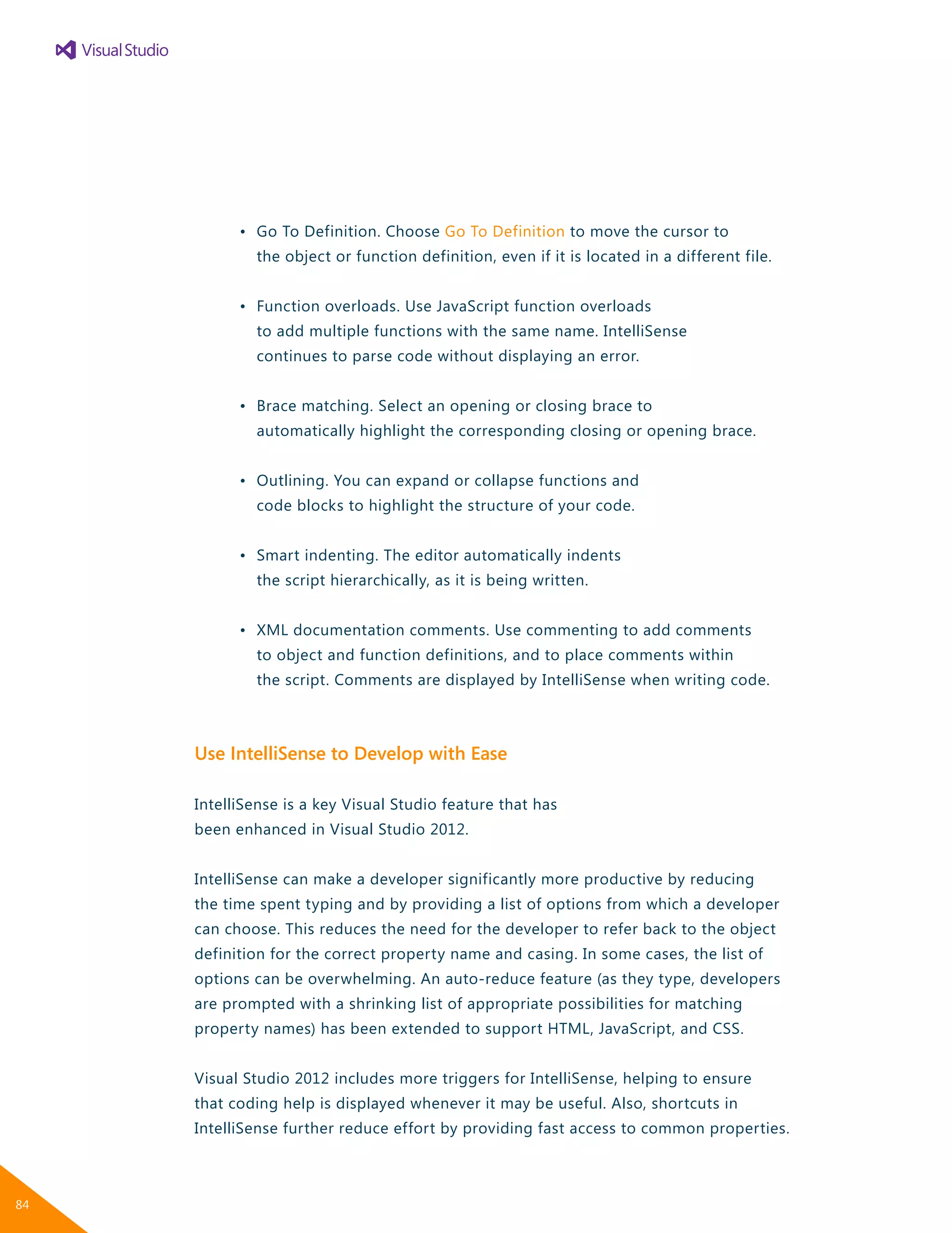 •	 Go To Definition. Choose Go To Definition to move the cursor to
		 the object or function definition, even if it is located in a different file.
	 •	 Function overloads. Use JavaScript function overloads
		 to add multiple functions with the same name. IntelliSense
		 continues to parse code without displaying an error.
	 •	 Brace matching. Select an opening or closing brace to
		 automatically highlight the corresponding closing or opening brace.
	 •	 Outlining. You can expand or collapse functions and
		 code blocks to highlight the structure of your code.
	 •	 Smart indenting. The editor automatically indents
		 the script hierarchically, as it is being written.
	 •	 XML documentation comments. Use commenting to add comments
		 to object and function definitions, and to place comments within
		 the script. Comments are displayed by IntelliSense when writing code.
Use IntelliSense to Develop with Ease
IntelliSense is a key Visual Studio feature that has
been enhanced in Visual Studio 2012.
IntelliSense can make a developer significantly more productive by reducing
the time spent typing and by providing a list of options from which a developer
can choose. This reduces the need for the developer to refer back to the object
definition for the correct property name and casing. In some cases, the list of
options can be overwhelming. An auto-reduce feature (as they type, developers
are prompted with a shrinking list of appropriate possibilities for matching
property names) has been extended to support HTML, JavaScript, and CSS.
Visual Studio 2012 includes more triggers for IntelliSense, helping to ensure
that coding help is displayed whenever it may be useful. Also, shortcuts in
IntelliSense further reduce effort by providing fast access to common properties.
84
 