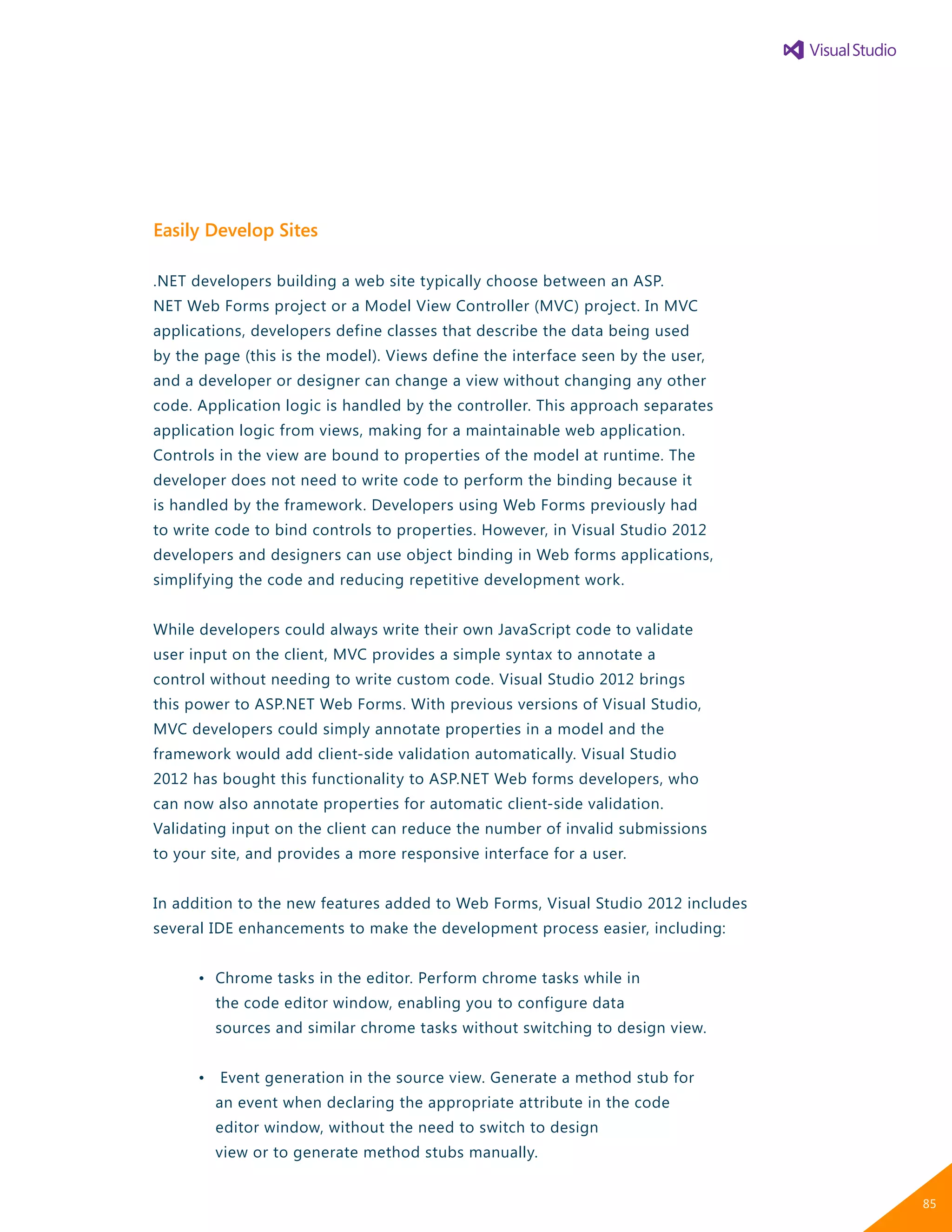 Easily Develop Sites
.NET developers building a web site typically choose between an ASP.
NET Web Forms project or a Model View Controller (MVC) project. In MVC
applications, developers define classes that describe the data being used
by the page (this is the model). Views define the interface seen by the user,
and a developer or designer can change a view without changing any other
code. Application logic is handled by the controller. This approach separates
application logic from views, making for a maintainable web application.
Controls in the view are bound to properties of the model at runtime. The
developer does not need to write code to perform the binding because it
is handled by the framework. Developers using Web Forms previously had
to write code to bind controls to properties. However, in Visual Studio 2012
developers and designers can use object binding in Web forms applications,
simplifying the code and reducing repetitive development work.
While developers could always write their own JavaScript code to validate
user input on the client, MVC provides a simple syntax to annotate a
control without needing to write custom code. Visual Studio 2012 brings
this power to ASP.NET Web Forms. With previous versions of Visual Studio,
MVC developers could simply annotate properties in a model and the
framework would add client-side validation automatically. Visual Studio
2012 has bought this functionality to ASP.NET Web forms developers, who
can now also annotate properties for automatic client-side validation.
Validating input on the client can reduce the number of invalid submissions
to your site, and provides a more responsive interface for a user.
In addition to the new features added to Web Forms, Visual Studio 2012 includes
several IDE enhancements to make the development process easier, including:
	 •	 Chrome tasks in the editor. Perform chrome tasks while in
		 the code editor window, enabling you to configure data
		 sources and similar chrome tasks without switching to design view.
	 •	 Event generation in the source view. Generate a method stub for
		 an event when declaring the appropriate attribute in the code
		 editor window, without the need to switch to design
		 view or to generate method stubs manually.
85
 