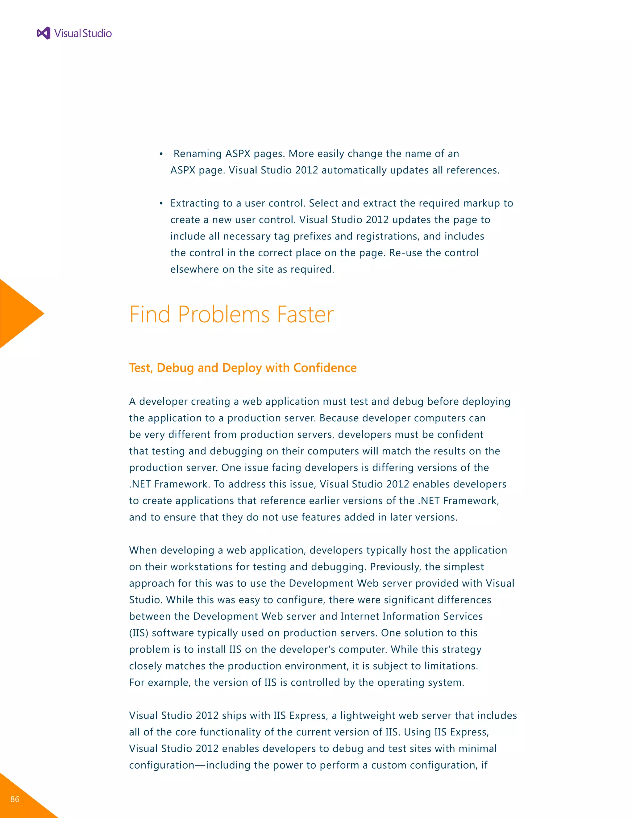 •	 Renaming ASPX pages. More easily change the name of an
		 ASPX page. Visual Studio 2012 automatically updates all references.
	 •	 Extracting to a user control. Select and extract the required markup to
		 create a new user control. Visual Studio 2012 updates the page to
		 include all necessary tag prefixes and registrations, and includes
		 the control in the correct place on the page. Re-use the control
		 elsewhere on the site as required.
Find Problems Faster
Test, Debug and Deploy with Confidence
A developer creating a web application must test and debug before deploying
the application to a production server. Because developer computers can
be very different from production servers, developers must be confident
that testing and debugging on their computers will match the results on the
production server. One issue facing developers is differing versions of the
.NET Framework. To address this issue, Visual Studio 2012 enables developers
to create applications that reference earlier versions of the .NET Framework,
and to ensure that they do not use features added in later versions.
When developing a web application, developers typically host the application
on their workstations for testing and debugging. Previously, the simplest
approach for this was to use the Development Web server provided with Visual
Studio. While this was easy to configure, there were significant differences
between the Development Web server and Internet Information Services
(IIS) software typically used on production servers. One solution to this
problem is to install IIS on the developer’s computer. While this strategy
closely matches the production environment, it is subject to limitations.
For example, the version of IIS is controlled by the operating system.
Visual Studio 2012 ships with IIS Express, a lightweight web server that includes
all of the core functionality of the current version of IIS. Using IIS Express,
Visual Studio 2012 enables developers to debug and test sites with minimal
configuration—including the power to perform a custom configuration, if
86
 