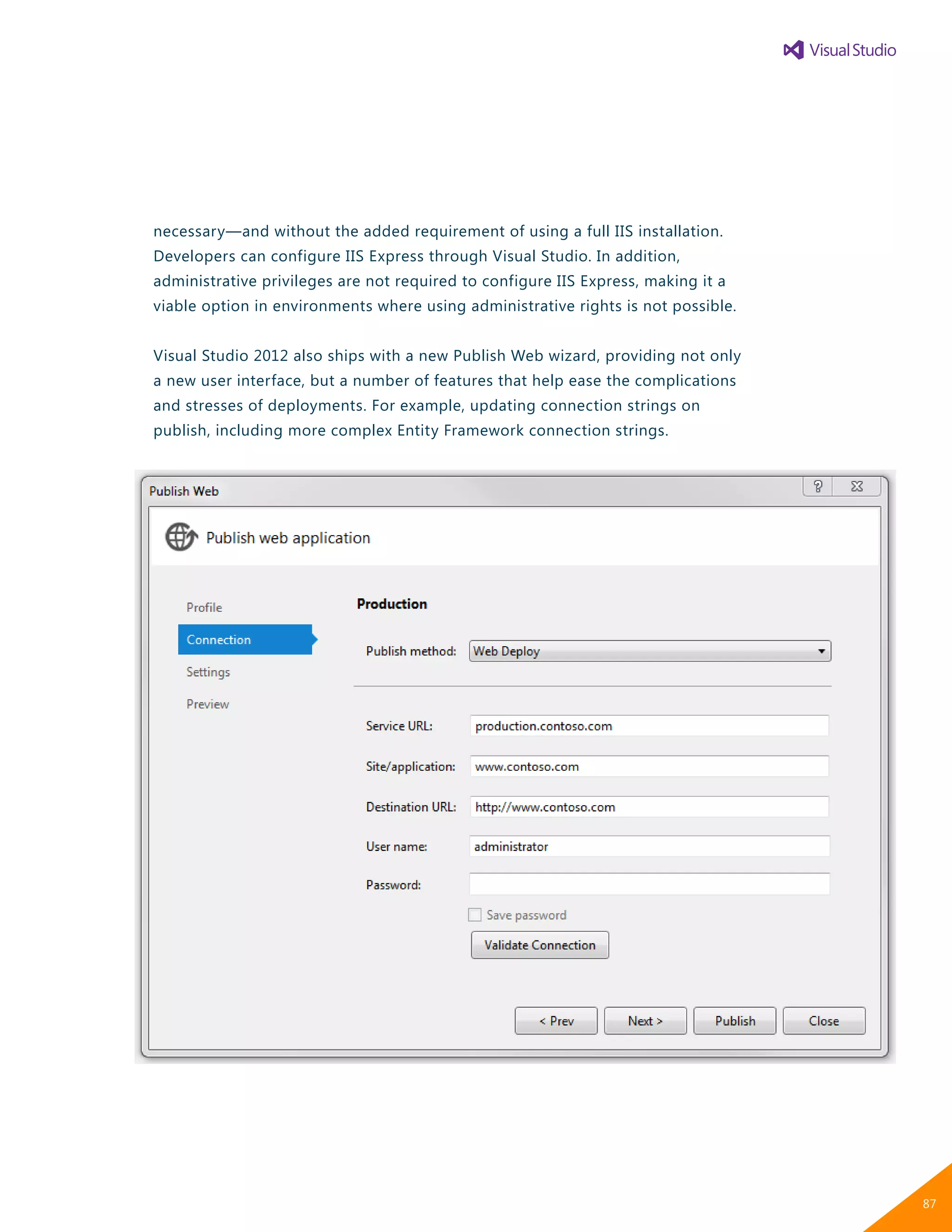 necessary—and without the added requirement of using a full IIS installation.
Developers can configure IIS Express through Visual Studio. In addition,
administrative privileges are not required to configure IIS Express, making it a
viable option in environments where using administrative rights is not possible.
Visual Studio 2012 also ships with a new Publish Web wizard, providing not only
a new user interface, but a number of features that help ease the complications
and stresses of deployments. For example, updating connection strings on
publish, including more complex Entity Framework connection strings.
87
 