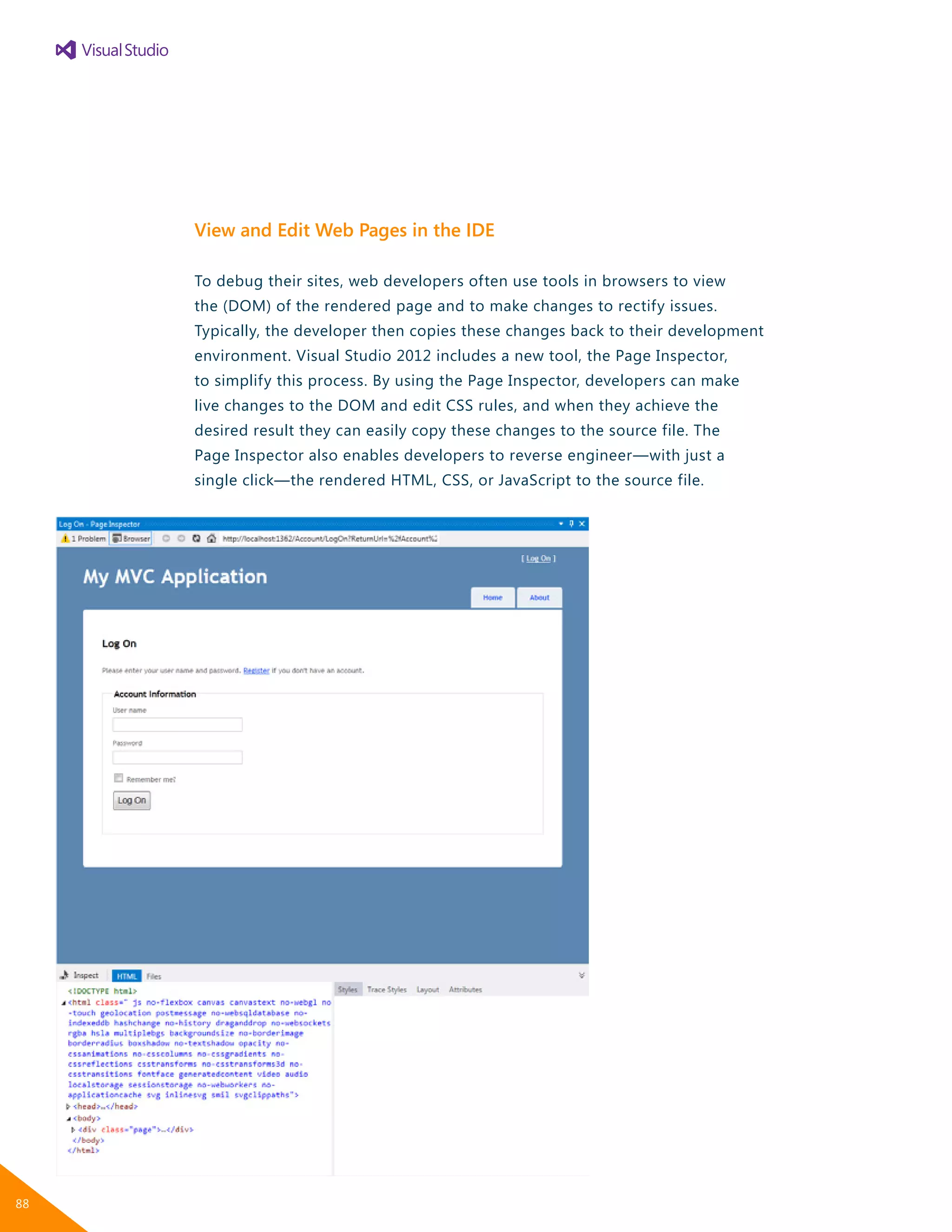 View and Edit Web Pages in the IDE
To debug their sites, web developers often use tools in browsers to view
the (DOM) of the rendered page and to make changes to rectify issues.
Typically, the developer then copies these changes back to their development
environment. Visual Studio 2012 includes a new tool, the Page Inspector,
to simplify this process. By using the Page Inspector, developers can make
live changes to the DOM and edit CSS rules, and when they achieve the
desired result they can easily copy these changes to the source file. The
Page Inspector also enables developers to reverse engineer—with just a
single click—the rendered HTML, CSS, or JavaScript to the source file.
88
 