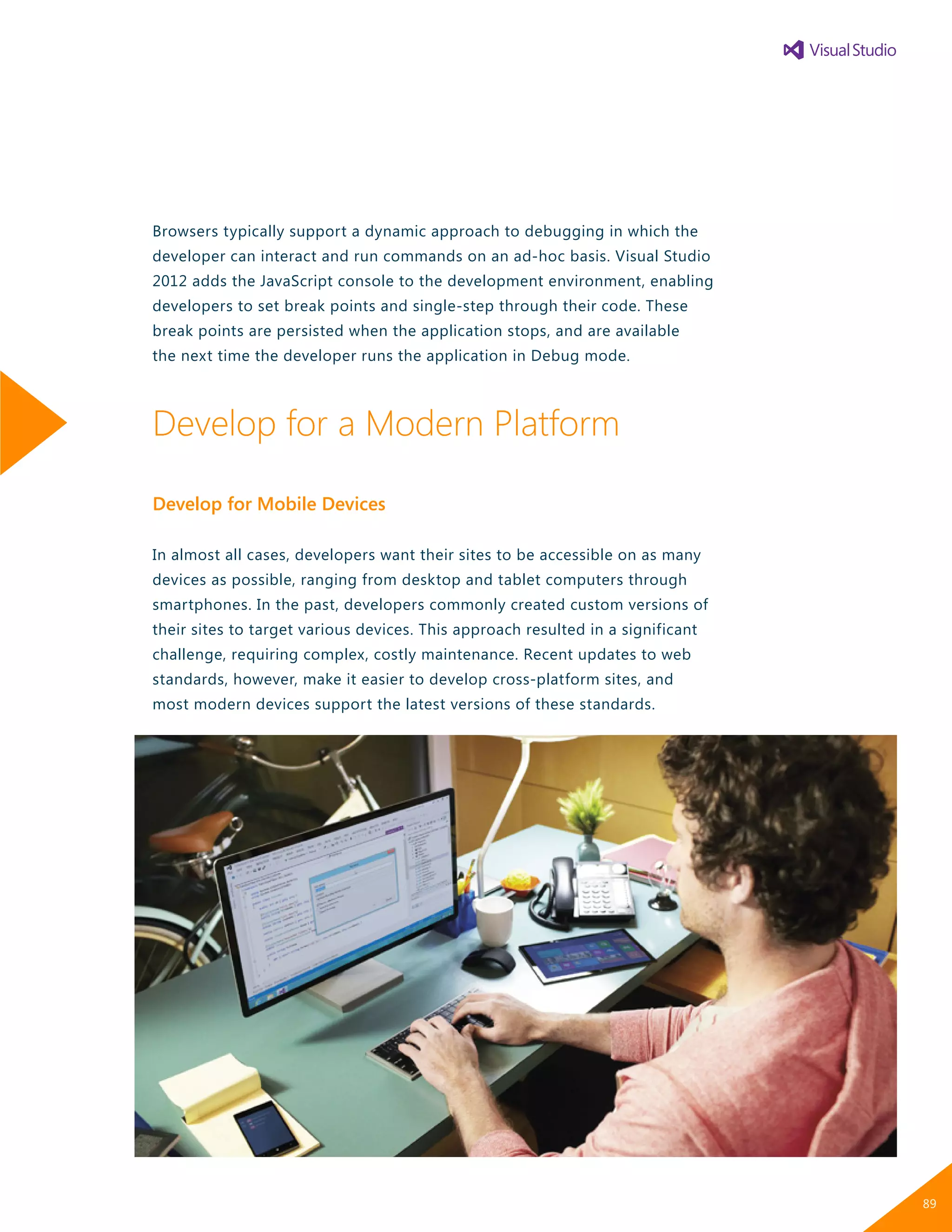 Browsers typically support a dynamic approach to debugging in which the
developer can interact and run commands on an ad-hoc basis. Visual Studio
2012 adds the JavaScript console to the development environment, enabling
developers to set break points and single-step through their code. These
break points are persisted when the application stops, and are available
the next time the developer runs the application in Debug mode.
Develop for a Modern Platform
Develop for Mobile Devices
In almost all cases, developers want their sites to be accessible on as many
devices as possible, ranging from desktop and tablet computers through
smartphones. In the past, developers commonly created custom versions of
their sites to target various devices. This approach resulted in a significant
challenge, requiring complex, costly maintenance. Recent updates to web
standards, however, make it easier to develop cross-platform sites, and
most modern devices support the latest versions of these standards.
89
 