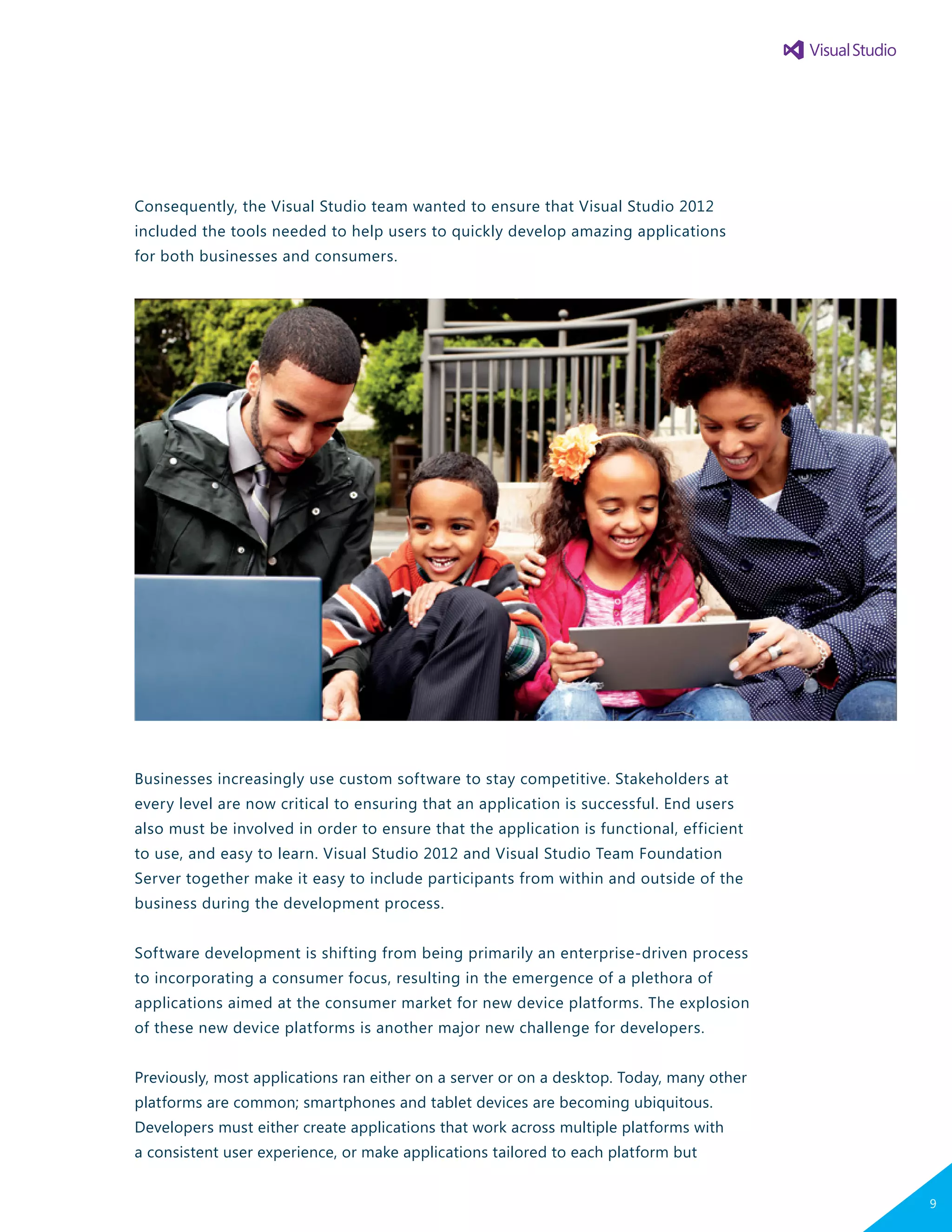 Consequently, the Visual Studio team wanted to ensure that Visual Studio 2012
included the tools needed to help users to quickly develop amazing applications
for both businesses and consumers.
Businesses increasingly use custom software to stay competitive. Stakeholders at
every level are now critical to ensuring that an application is successful. End users
also must be involved in order to ensure that the application is functional, efficient
to use, and easy to learn. Visual Studio 2012 and Visual Studio Team Foundation
Server together make it easy to include participants from within and outside of the
business during the development process.
Software development is shifting from being primarily an enterprise-driven process
to incorporating a consumer focus, resulting in the emergence of a plethora of
applications aimed at the consumer market for new device platforms. The explosion
of these new device platforms is another major new challenge for developers.
Previously, most applications ran either on a server or on a desktop. Today, many other
platforms are common; smartphones and tablet devices are becoming ubiquitous.
Developers must either create applications that work across multiple platforms with
a consistent user experience, or make applications tailored to each platform but
<POSSIBLE IMAGE DEPICTING
CONSUMERISM/MASS MARKET>
9
 