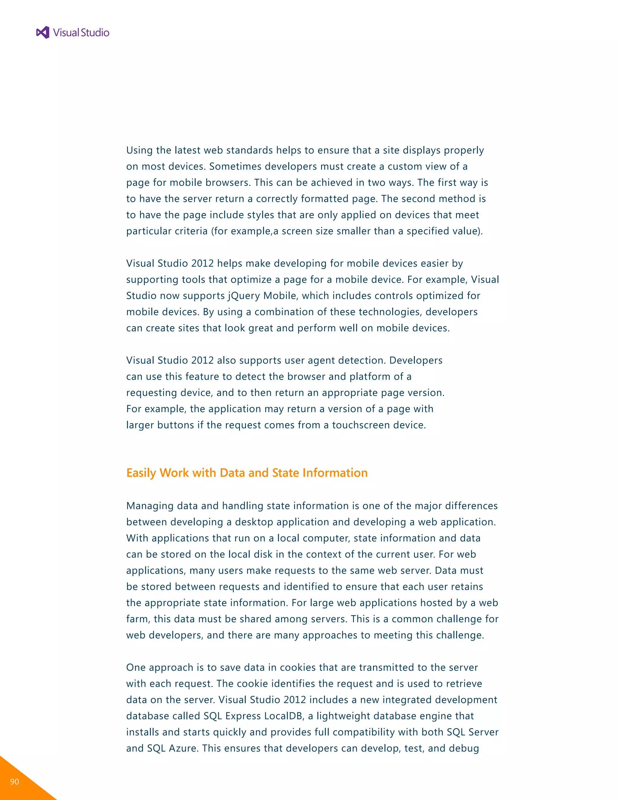 Using the latest web standards helps to ensure that a site displays properly
on most devices. Sometimes developers must create a custom view of a
page for mobile browsers. This can be achieved in two ways. The first way is
to have the server return a correctly formatted page. The second method is
to have the page include styles that are only applied on devices that meet
particular criteria (for example,a screen size smaller than a specified value).
Visual Studio 2012 helps make developing for mobile devices easier by
supporting tools that optimize a page for a mobile device. For example, Visual
Studio now supports jQuery Mobile, which includes controls optimized for
mobile devices. By using a combination of these technologies, developers
can create sites that look great and perform well on mobile devices.
Visual Studio 2012 also supports user agent detection. Developers
can use this feature to detect the browser and platform of a
requesting device, and to then return an appropriate page version.
For example, the application may return a version of a page with
larger buttons if the request comes from a touchscreen device.
Easily Work with Data and State Information
Managing data and handling state information is one of the major differences
between developing a desktop application and developing a web application.
With applications that run on a local computer, state information and data
can be stored on the local disk in the context of the current user. For web
applications, many users make requests to the same web server. Data must
be stored between requests and identified to ensure that each user retains
the appropriate state information. For large web applications hosted by a web
farm, this data must be shared among servers. This is a common challenge for
web developers, and there are many approaches to meeting this challenge.
One approach is to save data in cookies that are transmitted to the server
with each request. The cookie identifies the request and is used to retrieve
data on the server. Visual Studio 2012 includes a new integrated development
database called SQL Express LocalDB, a lightweight database engine that
installs and starts quickly and provides full compatibility with both SQL Server
and SQL Azure. This ensures that developers can develop, test, and debug
90
 