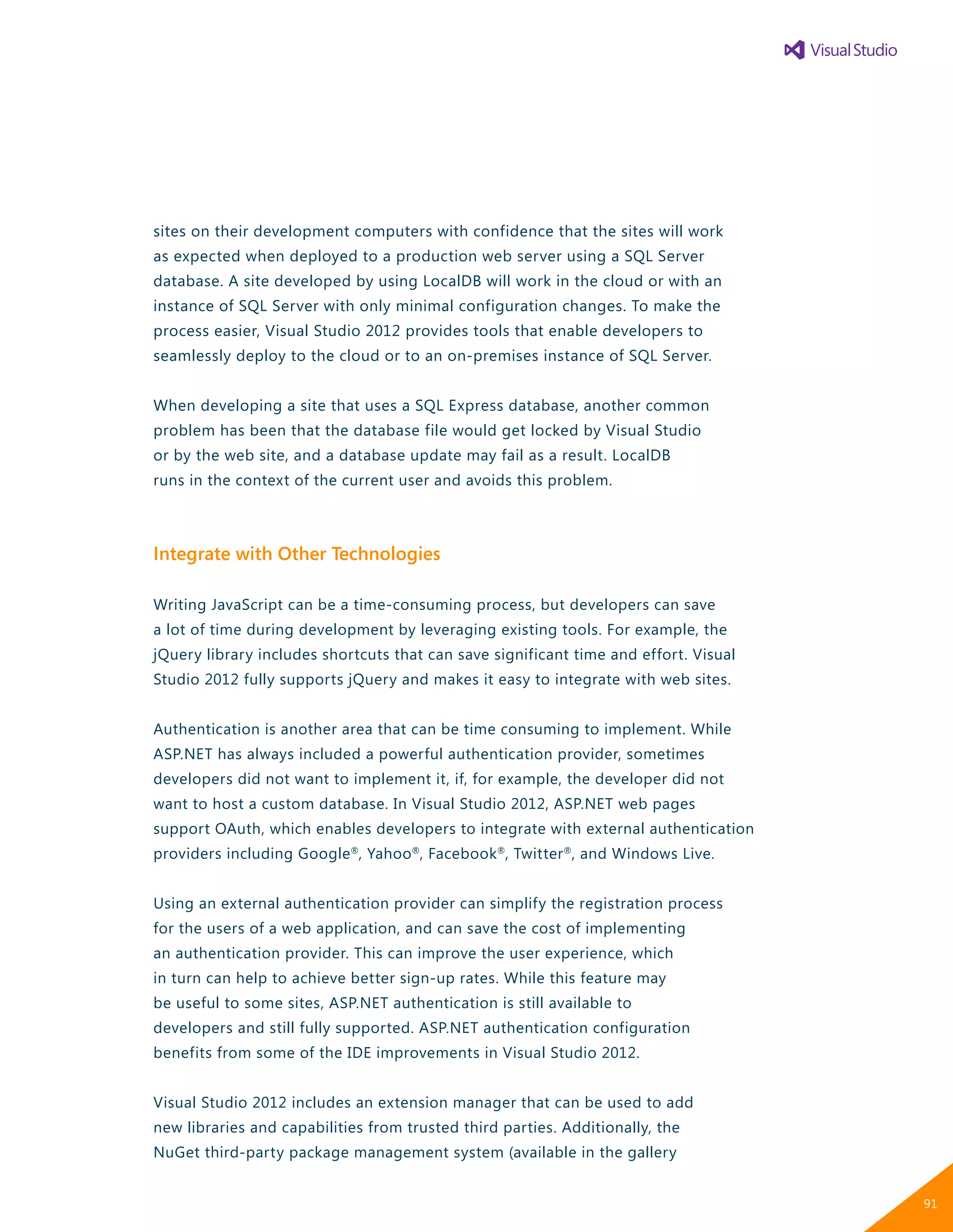 sites on their development computers with confidence that the sites will work
as expected when deployed to a production web server using a SQL Server
database. A site developed by using LocalDB will work in the cloud or with an
instance of SQL Server with only minimal configuration changes. To make the
process easier, Visual Studio 2012 provides tools that enable developers to
seamlessly deploy to the cloud or to an on-premises instance of SQL Server.
When developing a site that uses a SQL Express database, another common
problem has been that the database file would get locked by Visual Studio
or by the web site, and a database update may fail as a result. LocalDB
runs in the context of the current user and avoids this problem.
Integrate with Other Technologies
Writing JavaScript can be a time-consuming process, but developers can save
a lot of time during development by leveraging existing tools. For example, the
jQuery library includes shortcuts that can save significant time and effort. Visual
Studio 2012 fully supports jQuery and makes it easy to integrate with web sites.
Authentication is another area that can be time consuming to implement. While
ASP.NET has always included a powerful authentication provider, sometimes
developers did not want to implement it, if, for example, the developer did not
want to host a custom database. In Visual Studio 2012, ASP.NET web pages
support OAuth, which enables developers to integrate with external authentication
providers including Google®
, Yahoo®
, Facebook®
, Twitter®
, and Windows Live.
Using an external authentication provider can simplify the registration process
for the users of a web application, and can save the cost of implementing
an authentication provider. This can improve the user experience, which
in turn can help to achieve better sign-up rates. While this feature may
be useful to some sites, ASP.NET authentication is still available to
developers and still fully supported. ASP.NET authentication configuration
benefits from some of the IDE improvements in Visual Studio 2012.
Visual Studio 2012 includes an extension manager that can be used to add
new libraries and capabilities from trusted third parties. Additionally, the
NuGet third-party package management system (available in the gallery
91
 
