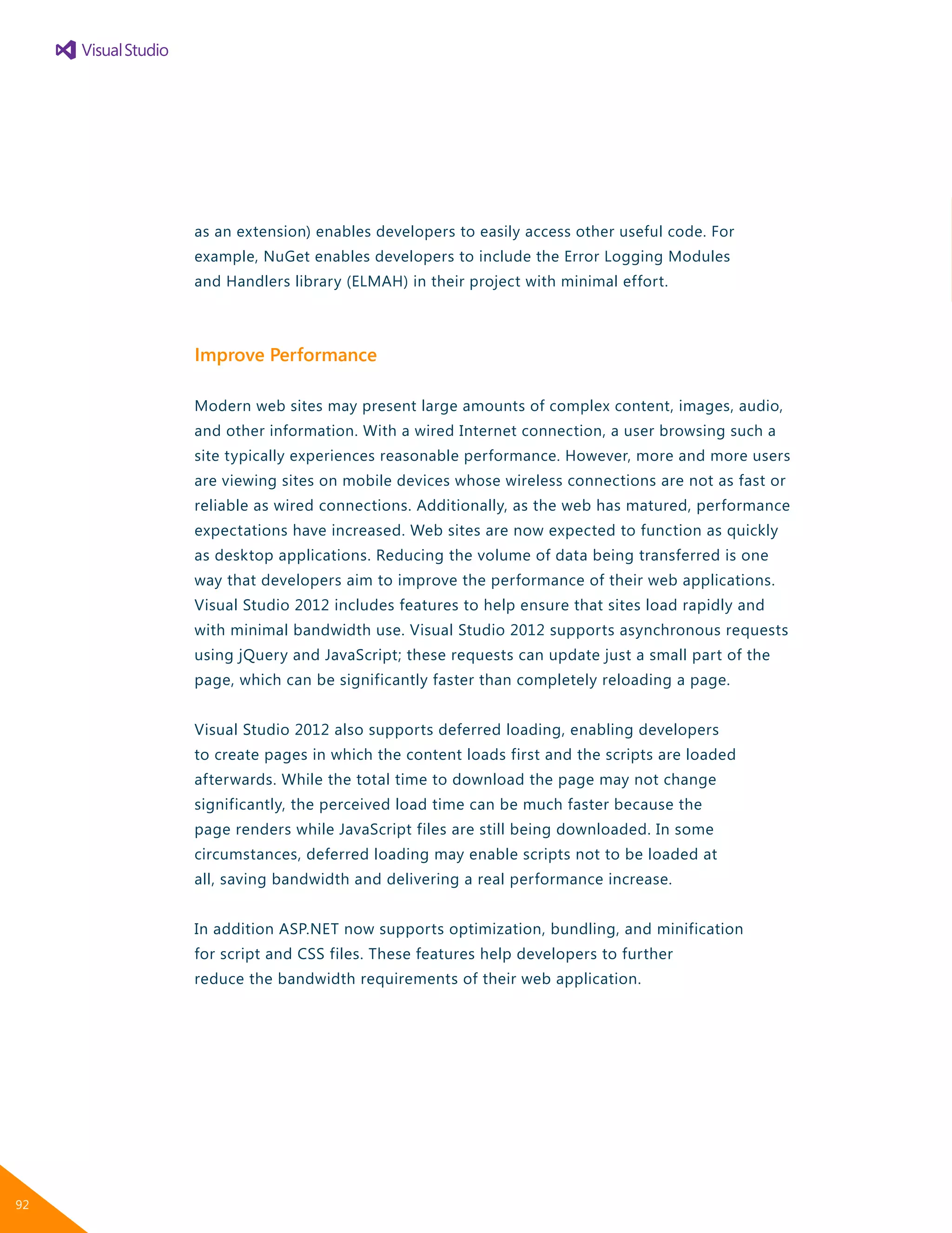 as an extension) enables developers to easily access other useful code. For
example, NuGet enables developers to include the Error Logging Modules
and Handlers library (ELMAH) in their project with minimal effort.
Improve Performance
Modern web sites may present large amounts of complex content, images, audio,
and other information. With a wired Internet connection, a user browsing such a
site typically experiences reasonable performance. However, more and more users
are viewing sites on mobile devices whose wireless connections are not as fast or
reliable as wired connections. Additionally, as the web has matured, performance
expectations have increased. Web sites are now expected to function as quickly
as desktop applications. Reducing the volume of data being transferred is one
way that developers aim to improve the performance of their web applications.
Visual Studio 2012 includes features to help ensure that sites load rapidly and
with minimal bandwidth use. Visual Studio 2012 supports asynchronous requests
using jQuery and JavaScript; these requests can update just a small part of the
page, which can be significantly faster than completely reloading a page.
Visual Studio 2012 also supports deferred loading, enabling developers
to create pages in which the content loads first and the scripts are loaded
afterwards. While the total time to download the page may not change
significantly, the perceived load time can be much faster because the
page renders while JavaScript files are still being downloaded. In some
circumstances, deferred loading may enable scripts not to be loaded at
all, saving bandwidth and delivering a real performance increase.
In addition ASP.NET now supports optimization, bundling, and minification
for script and CSS files. These features help developers to further
reduce the bandwidth requirements of their web application.
92
 