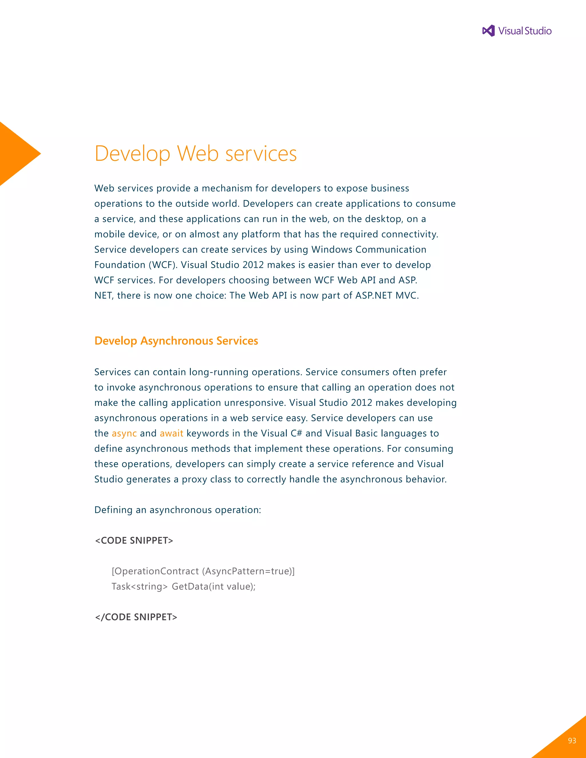 Develop Web services
Web services provide a mechanism for developers to expose business
operations to the outside world. Developers can create applications to consume
a service, and these applications can run in the web, on the desktop, on a
mobile device, or on almost any platform that has the required connectivity.
Service developers can create services by using Windows Communication
Foundation (WCF). Visual Studio 2012 makes is easier than ever to develop
WCF services. For developers choosing between WCF Web API and ASP.
NET, there is now one choice: The Web API is now part of ASP.NET MVC.
Develop Asynchronous Services
Services can contain long-running operations. Service consumers often prefer
to invoke asynchronous operations to ensure that calling an operation does not
make the calling application unresponsive. Visual Studio 2012 makes developing
asynchronous operations in a web service easy. Service developers can use
the async and await keywords in the Visual C# and Visual Basic languages to
define asynchronous methods that implement these operations. For consuming
these operations, developers can simply create a service reference and Visual
Studio generates a proxy class to correctly handle the asynchronous behavior.
Defining an asynchronous operation:
<CODE SNIPPET>
[OperationContract (AsyncPattern=true)]
Task<string> GetData(int value);
</CODE SNIPPET>
93
 