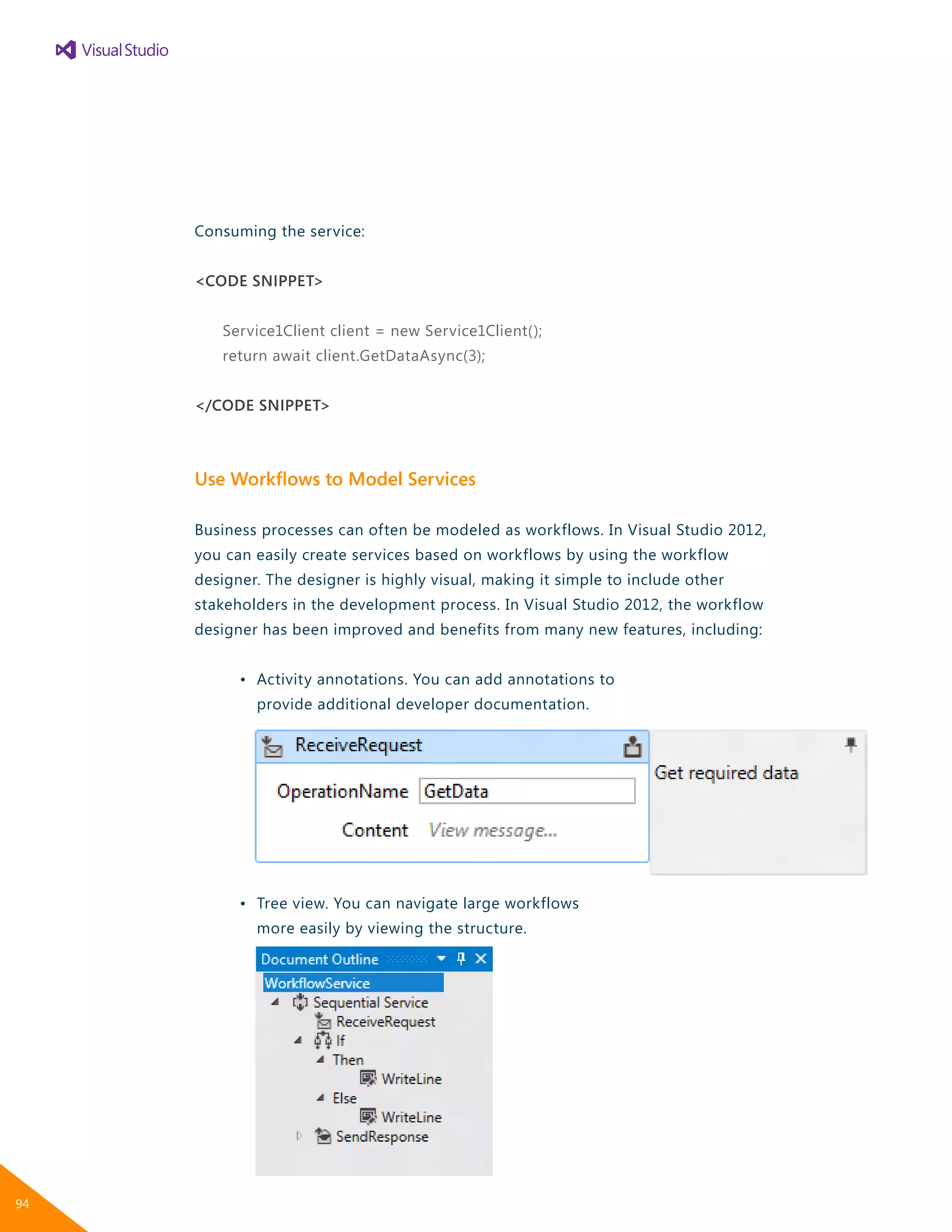 Consuming the service:
<CODE SNIPPET>
Service1Client client = new Service1Client();
return await client.GetDataAsync(3);
</CODE SNIPPET>
Use Workflows to Model Services
Business processes can often be modeled as workflows. In Visual Studio 2012,
you can easily create services based on workflows by using the workflow
designer. The designer is highly visual, making it simple to include other
stakeholders in the development process. In Visual Studio 2012, the workflow
designer has been improved and benefits from many new features, including:
	 •	 Activity annotations. You can add annotations to
		 provide additional developer documentation.
	 •	 Tree view. You can navigate large workflows
		 more easily by viewing the structure.
94
 