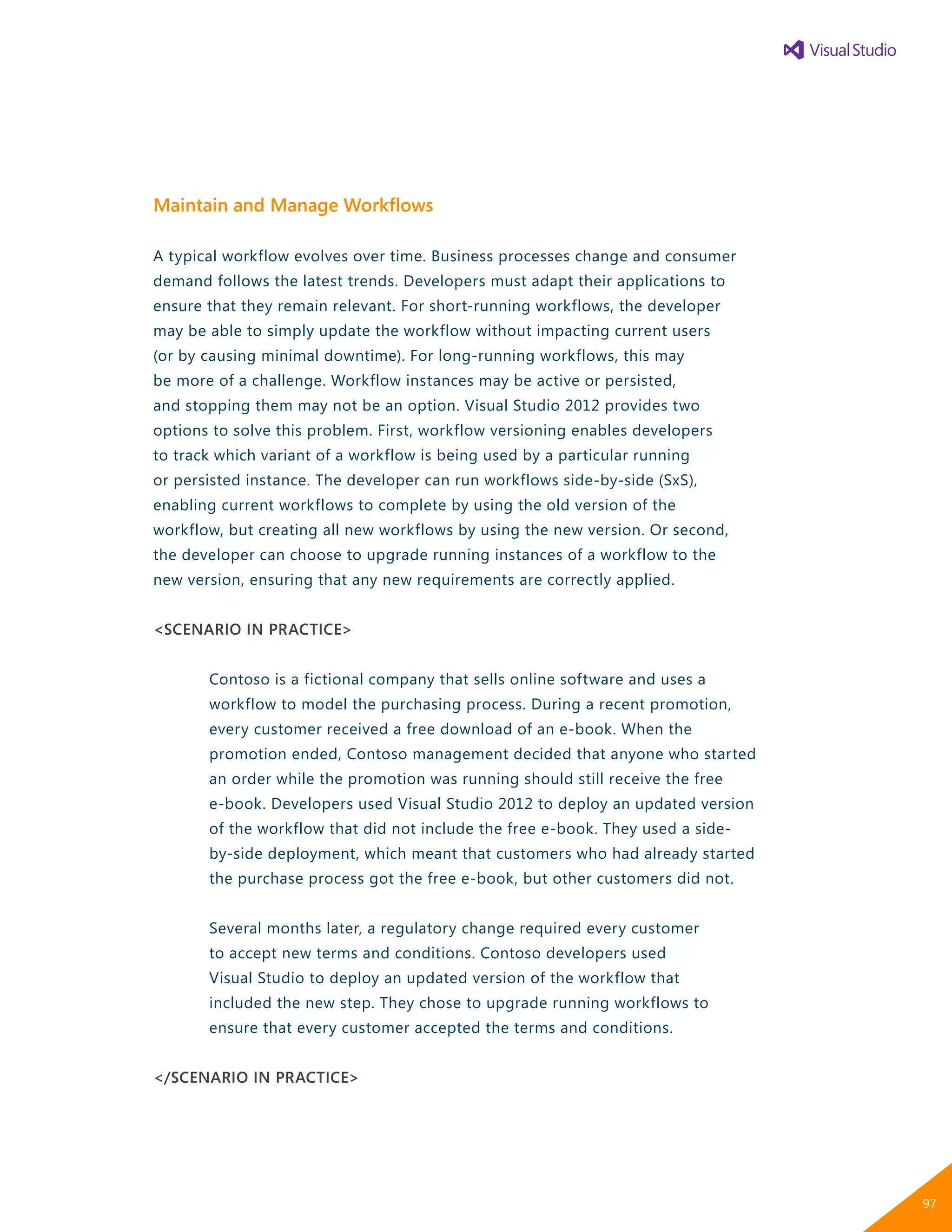 Maintain and Manage Workflows
A typical workflow evolves over time. Business processes change and consumer
demand follows the latest trends. Developers must adapt their applications to
ensure that they remain relevant. For short-running workflows, the developer
may be able to simply update the workflow without impacting current users
(or by causing minimal downtime). For long-running workflows, this may
be more of a challenge. Workflow instances may be active or persisted,
and stopping them may not be an option. Visual Studio 2012 provides two
options to solve this problem. First, workflow versioning enables developers
to track which variant of a workflow is being used by a particular running
or persisted instance. The developer can run workflows side-by-side (SxS),
enabling current workflows to complete by using the old version of the
workflow, but creating all new workflows by using the new version. Or second,
the developer can choose to upgrade running instances of a workflow to the
new version, ensuring that any new requirements are correctly applied.
<SCENARIO IN PRACTICE>
Contoso is a fictional company that sells online software and uses a
workflow to model the purchasing process. During a recent promotion,
every customer received a free download of an e-book. When the
promotion ended, Contoso management decided that anyone who started
an order while the promotion was running should still receive the free
e-book. Developers used Visual Studio 2012 to deploy an updated version
of the workflow that did not include the free e-book. They used a side-
by-side deployment, which meant that customers who had already started
the purchase process got the free e-book, but other customers did not.
Several months later, a regulatory change required every customer
to accept new terms and conditions. Contoso developers used
Visual Studio to deploy an updated version of the workflow that
included the new step. They chose to upgrade running workflows to
ensure that every customer accepted the terms and conditions.
</SCENARIO IN PRACTICE>
97
 