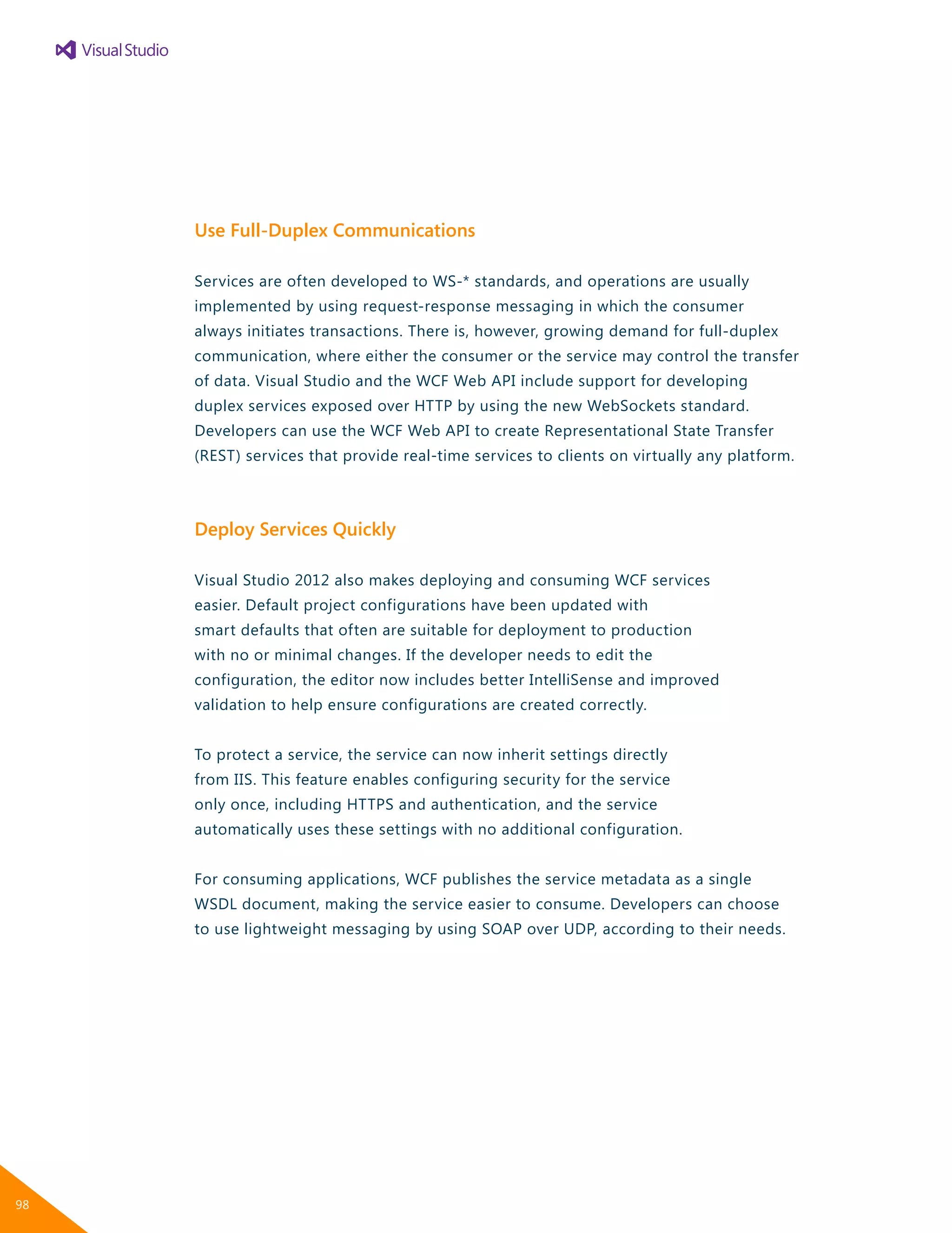 Use Full-Duplex Communications
Services are often developed to WS-* standards, and operations are usually
implemented by using request-response messaging in which the consumer
always initiates transactions. There is, however, growing demand for full-duplex
communication, where either the consumer or the service may control the transfer
of data. Visual Studio and the WCF Web API include support for developing
duplex services exposed over HTTP by using the new WebSockets standard.
Developers can use the WCF Web API to create Representational State Transfer
(REST) services that provide real-time services to clients on virtually any platform.
Deploy Services Quickly
Visual Studio 2012 also makes deploying and consuming WCF services
easier. Default project configurations have been updated with
smart defaults that often are suitable for deployment to production
with no or minimal changes. If the developer needs to edit the
configuration, the editor now includes better IntelliSense and improved
validation to help ensure configurations are created correctly.
To protect a service, the service can now inherit settings directly
from IIS. This feature enables configuring security for the service
only once, including HTTPS and authentication, and the service
automatically uses these settings with no additional configuration.
For consuming applications, WCF publishes the service metadata as a single
WSDL document, making the service easier to consume. Developers can choose
to use lightweight messaging by using SOAP over UDP, according to their needs.
98
 