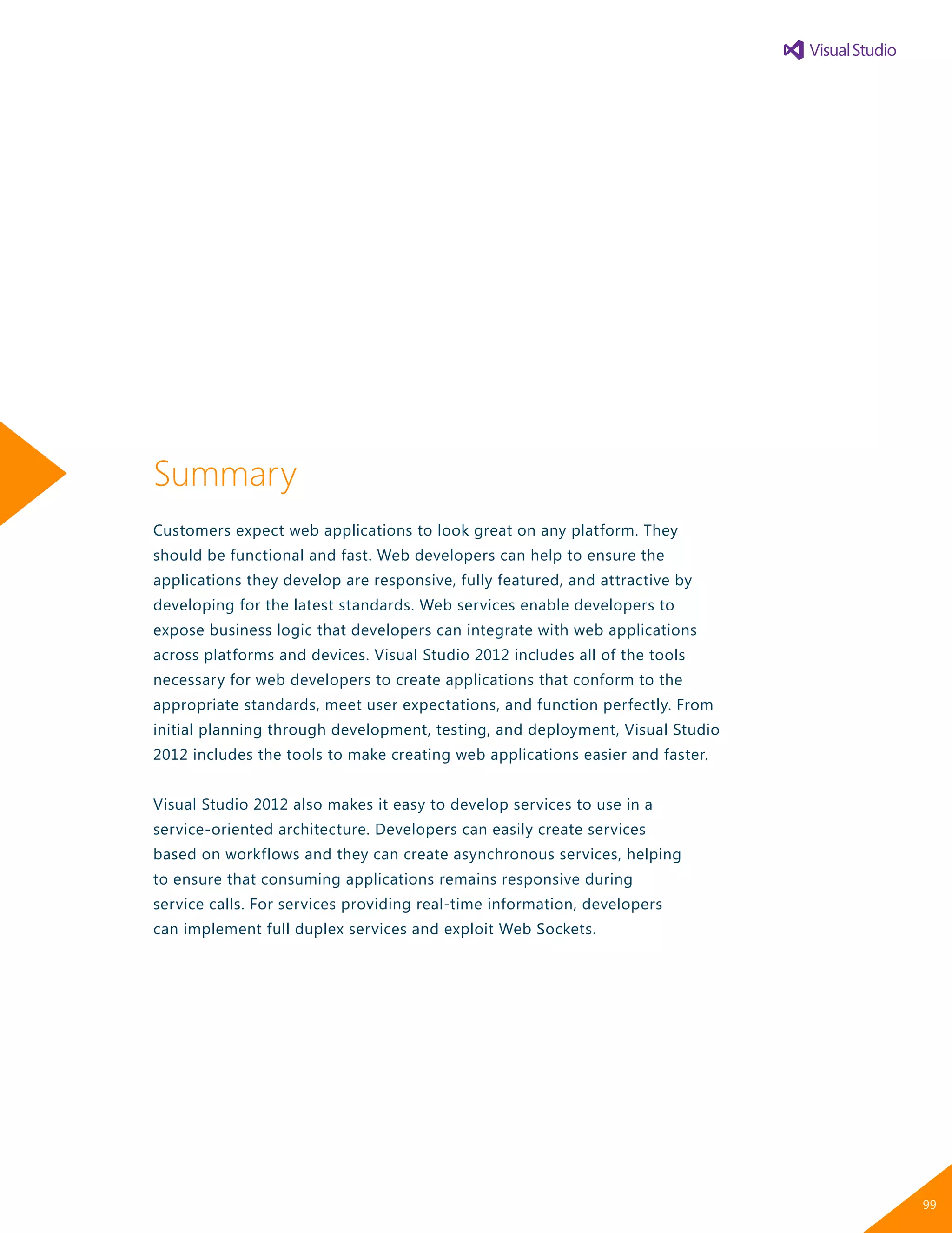 Summary
Customers expect web applications to look great on any platform. They
should be functional and fast. Web developers can help to ensure the
applications they develop are responsive, fully featured, and attractive by
developing for the latest standards. Web services enable developers to
expose business logic that developers can integrate with web applications
across platforms and devices. Visual Studio 2012 includes all of the tools
necessary for web developers to create applications that conform to the
appropriate standards, meet user expectations, and function perfectly. From
initial planning through development, testing, and deployment, Visual Studio
2012 includes the tools to make creating web applications easier and faster.
Visual Studio 2012 also makes it easy to develop services to use in a
service-oriented architecture. Developers can easily create services
based on workflows and they can create asynchronous services, helping
to ensure that consuming applications remains responsive during
service calls. For services providing real-time information, developers
can implement full duplex services and exploit Web Sockets.
99
 