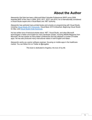 10
About the Author
Alessandro Del Sole has been a Microsoft Most Valuable Professional (MVP) since 2008.
Awarded MVP of the Year in 2009, 2010, 2011, 2012, and 2014, he is internationally considered
a Visual Studio expert and a Visual Basic and .NET authority.
Alessandro has authored many printed books and e-books on programming with Visual Studio,
including Visual Studio 2017 Succinctly, Visual Basic 2015 Unleashed, Beginning Visual Studio
for Mac, and Visual Studio Code Succinctly.
He has written tons of technical articles about .NET, Visual Studio, and other Microsoft
technologies in Italian and English for many developer portals, including MSDN Magazine from
Microsoft. He has spoken at many Italian conferences and has released a number of mobile
apps. He has also produced many instructional videos in both English and Italian.
Alessandro works as a senior software engineer, focusing on mobile apps in the healthcare
market. You can follow him on Twitter at @progalex.
This book is dedicated to Angelica, the love of my life.
 