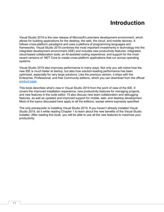 11
Introduction
Visual Studio 2019 is the new release of Microsoft’s premiere development environment, which
allows for building applications for the desktop, the web, the cloud, and mobile devices. It
follows cross-platform paradigms and uses a plethora of programming languages and
frameworks. Visual Studio 2019 combines the most important investments in technology into the
integrated development environment (IDE) and includes new productivity features; integrated,
cloud-based collaboration tools; an AI-assisted coding experience; and support for the most
recent versions of .NET Core to create cross-platform applications that run across operating
systems.
Visual Studio 2019 also improves performance in many ways. Not only you will notice how the
new IDE is much faster at startup, but also how solution-loading performance has been
optimized, especially for very large solutions. Like the previous version, it ships with the
Enterprise, Professional, and free Community editions, which you can download from the official
product page.
This book describes what’s new in Visual Studio 2019 from the point of view of the IDE. It
covers the improved installation experience, new productivity features for managing projects,
and new features in the code editor. I’ll also discuss new team collaboration and debugging
features, as well as updated and improved support for mobile, web, and desktop development.
Most of the topics discussed here apply to all the editions, except where expressly specified.
The only prerequisite is installing Visual Studio 2019. If you haven’t already installed Visual
Studio 2019, do it while reading Chapter 1 to learn about the new benefits of the Visual Studio
Installer. After reading this book, you will be able to use all the new features to maximize your
productivity.
 