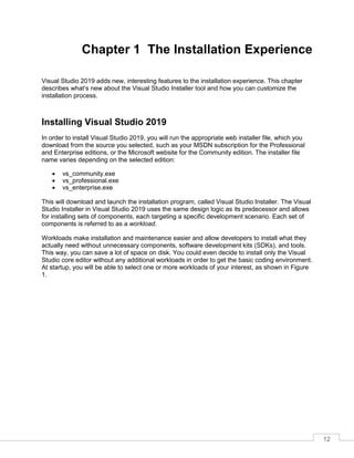 12
Chapter 1 The Installation Experience
Visual Studio 2019 adds new, interesting features to the installation experience. This chapter
describes what’s new about the Visual Studio Installer tool and how you can customize the
installation process.
Installing Visual Studio 2019
In order to install Visual Studio 2019, you will run the appropriate web installer file, which you
download from the source you selected, such as your MSDN subscription for the Professional
and Enterprise editions, or the Microsoft website for the Community edition. The installer file
name varies depending on the selected edition:
• vs_community.exe
• vs_professional.exe
• vs_enterprise.exe
This will download and launch the installation program, called Visual Studio Installer. The Visual
Studio Installer in Visual Studio 2019 uses the same design logic as its predecessor and allows
for installing sets of components, each targeting a specific development scenario. Each set of
components is referred to as a workload.
Workloads make installation and maintenance easier and allow developers to install what they
actually need without unnecessary components, software development kits (SDKs), and tools.
This way, you can save a lot of space on disk. You could even decide to install only the Visual
Studio core editor without any additional workloads in order to get the basic coding environment.
At startup, you will be able to select one or more workloads of your interest, as shown in Figure
1.
 