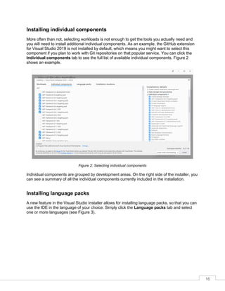 16
Installing individual components
More often than not, selecting workloads is not enough to get the tools you actually need and
you will need to install additional individual components. As an example, the GitHub extension
for Visual Studio 2019 is not installed by default, which means you might want to select this
component if you plan to work with Git repositories on that popular service. You can click the
Individual components tab to see the full list of available individual components. Figure 2
shows an example.
Figure 2: Selecting individual components
Individual components are grouped by development areas. On the right side of the installer, you
can see a summary of all the individual components currently included in the installation.
Installing language packs
A new feature in the Visual Studio Installer allows for installing language packs, so that you can
use the IDE in the language of your choice. Simply click the Language packs tab and select
one or more languages (see Figure 3).
 