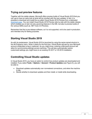 20
Trying out preview features
Together with the stable release, Microsoft offers preview builds of Visual Studio 2019 that you
can use to have an early look at what will be included with the next updates. In fact, it is
possible to download and install the so-called Visual Studio 2019 Preview from a dedicated
download page. You can install Visual Studio 2019 Preview side by side with the stable release,
which enables you to test not only upcoming features in the IDE, but also to preview builds of
the various SDKs (such as .NET Core 3.0 Preview).
Remember that this is pre-release software, so it is not supported, not to be used in production,
and intended only for testing purposes.
Starting Visual Studio 2019
As with its predecessor, Visual Studio 2019 is launched by using the same-named shortcut in
the All Programs menu. When it starts for the first time, Visual Studio will ask for your Microsoft
account credentials to log in (optional). As you might know, entering a Microsoft account will
allow for synchronizing settings across machines. This will also automatically restore
customized settings you might have on an existing VS 2017 or VS 2019 installation.
Controlling Visual Studio updates
In Visual Studio 2019, you have an option to control how product updates are downloaded and
installed. If you select Tools > Options > General > Product Updates (see Figure 6), you will
be able to:
• Download updates automatically over nonmetered connections, and when the machine
is idle.
• Decide whether to download updates and then install, or install while downloading.
 