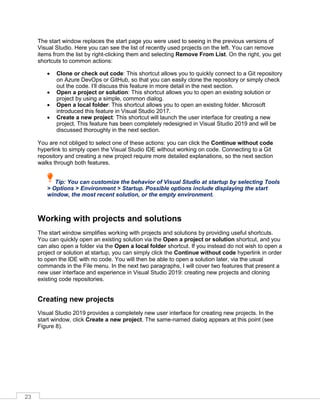 23
The start window replaces the start page you were used to seeing in the previous versions of
Visual Studio. Here you can see the list of recently used projects on the left. You can remove
items from the list by right-clicking them and selecting Remove From List. On the right, you get
shortcuts to common actions:
• Clone or check out code: This shortcut allows you to quickly connect to a Git repository
on Azure DevOps or GitHub, so that you can easily clone the repository or simply check
out the code. I’ll discuss this feature in more detail in the next section.
• Open a project or solution: This shortcut allows you to open an existing solution or
project by using a simple, common dialog.
• Open a local folder: This shortcut allows you to open an existing folder. Microsoft
introduced this feature in Visual Studio 2017.
• Create a new project: This shortcut will launch the user interface for creating a new
project. This feature has been completely redesigned in Visual Studio 2019 and will be
discussed thoroughly in the next section.
You are not obliged to select one of these actions: you can click the Continue without code
hyperlink to simply open the Visual Studio IDE without working on code. Connecting to a Git
repository and creating a new project require more detailed explanations, so the next section
walks through both features.
Tip: You can customize the behavior of Visual Studio at startup by selecting Tools
> Options > Environment > Startup. Possible options include displaying the start
window, the most recent solution, or the empty environment.
Working with projects and solutions
The start window simplifies working with projects and solutions by providing useful shortcuts.
You can quickly open an existing solution via the Open a project or solution shortcut, and you
can also open a folder via the Open a local folder shortcut. If you instead do not wish to open a
project or solution at startup, you can simply click the Continue without code hyperlink in order
to open the IDE with no code. You will then be able to open a solution later, via the usual
commands in the File menu. In the next two paragraphs, I will cover two features that present a
new user interface and experience in Visual Studio 2019: creating new projects and cloning
existing code repositories.
Creating new projects
Visual Studio 2019 provides a completely new user interface for creating new projects. In the
start window, click Create a new project. The same-named dialog appears at this point (see
Figure 8).
 