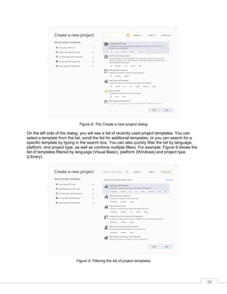 24
Figure 8: The Create a new project dialog
On the left side of the dialog, you will see a list of recently used project templates. You can
select a template from the list, scroll the list for additional templates, or you can search for a
specific template by typing in the search box. You can also quickly filter the list by language,
platform, and project type, as well as combine multiple filters. For example, Figure 9 shows the
list of templates filtered by language (Visual Basic), platform (Windows) and project type
(Library).
Figure 9: Filtering the list of project templates
 
