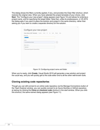 25
The dialog shows the filters currently applied, if any, and provides the Clear filter shortcut, which
restores the original view. When you have selected the project template of your choice, click
Next. The “Configure your new project” dialog appears (see Figure 10) and allows for entering a
project name, and for specifying the target folder. Note that, unlike its predecessors, in VS 2019
the dialog asks if you want to place the solution and project in the same directory, rather than
asking you if you want to create a separate directory for the solution.
Figure 10: Configuring project name and folder
When you’re ready, click Create. Visual Studio 2019 will generate a new solution and project
the usual way, and you will quickly get to the code editor and to all the other well-known tools.
Cloning existing code repositories
Though you can still connect to an online code repository via the Manage Connections button of
the Team Explorer window, you can quickly connect to an Azure DevOps or GitHub repository
at startup by clicking the Clone or checkout code shortcut in the start window. When you click
this shortcut, the same-named dialog appears (see Figure 11).
 