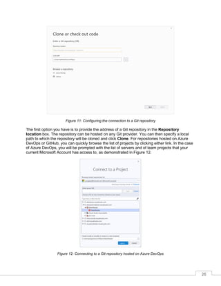 26
Figure 11: Configuring the connection to a Git repository
The first option you have is to provide the address of a Git repository in the Repository
location box. The repository can be hosted on any Git provider. You can then specify a local
path to which the repository will be cloned and click Clone. For repositories hosted on Azure
DevOps or GitHub, you can quickly browse the list of projects by clicking either link. In the case
of Azure DevOps, you will be prompted with the list of servers and of team projects that your
current Microsoft Account has access to, as demonstrated in Figure 12.
Figure 12: Connecting to a Git repository hosted on Azure DevOps
 