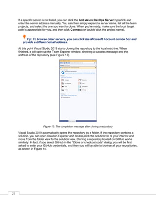 27
If a specific server is not listed, you can click the Add Azure DevOps Server hyperlink and
enter the server address manually. You can then simply expand a server name, list all the team
projects, and select the one you want to clone. When you’re ready, make sure the local target
path is appropriate for you, and then click Connect (or double-click the project name).
Tip: To browse other servers, you can click the Microsoft Account combo box and
provide a different email address.
At this point Visual Studio 2019 starts cloning the repository to the local machine. When
finished, it will open up the Team Explorer window, showing a success message and the
address of the repository (see Figure 13).
Figure 13: The completion message after cloning a repository
Visual Studio 2019 automatically opens the repository as a folder. If the repository contains a
solution, you can open Solution Explorer and double-click the solution file of your interest and
move from the folder view to the solution view. Cloning a repository hosted on GitHub works
similarly. In fact, if you select GitHub in the “Clone or checkout code” dialog, you will be first
asked to enter your GitHub credentials, and then you will be able to browse all your repositories,
as shown in Figure 14.
 