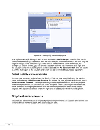 29
Figure 16: Loading only the desired projects
Now, right-click the projects you want to load and select Reload Project for each one. Visual
Studio will remember your selection and, the next time you open the solution, it will load only the
projects that you have selected. If your filter should be shared with other developers, for
example via source control, you can create a solution filter file. To accomplish this, right-click
the solution name in Solution Explorer and then select Save As Solution Filter. This will create
a .slnf file that is part of the solution, and which can be committed to your code repository.
Project visibility and dependencies
You can hide unloaded projects from the Solution Explorer view by right-clicking the solution
name and selecting Hide Unloaded Projects. To restore the view, right-click again and select
Show Unloaded Projects. Loaded projects might have dependencies on unloaded projects
and their dependencies, so Visual Studio offers an option called Load Project Dependencies,
which allows for loading dependencies that are necessary to compile and run the loaded
projects. This option is available when you right-click a loaded project in Solution Explorer.
Graphical enhancements
Visual Studio 2019 introduces a couple of graphical improvements: an updated Blue theme and
enhanced multi-monitor support. This section covers both.
 