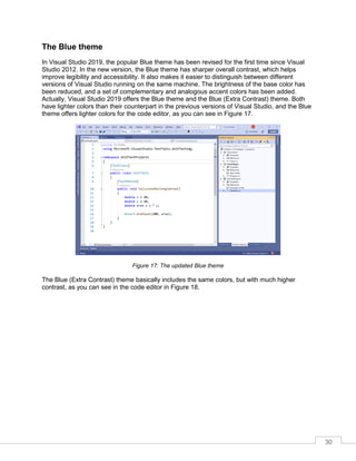 30
The Blue theme
In Visual Studio 2019, the popular Blue theme has been revised for the first time since Visual
Studio 2012. In the new version, the Blue theme has sharper overall contrast, which helps
improve legibility and accessibility. It also makes it easier to distinguish between different
versions of Visual Studio running on the same machine. The brightness of the base color has
been reduced, and a set of complementary and analogous accent colors has been added.
Actually, Visual Studio 2019 offers the Blue theme and the Blue (Extra Contrast) theme. Both
have lighter colors than their counterpart in the previous versions of Visual Studio, and the Blue
theme offers lighter colors for the code editor, as you can see in Figure 17.
Figure 17: The updated Blue theme
The Blue (Extra Contrast) theme basically includes the same colors, but with much higher
contrast, as you can see in the code editor in Figure 18.
 