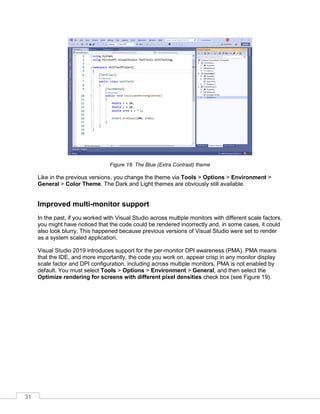 31
Figure 18: The Blue (Extra Contrast) theme
Like in the previous versions, you change the theme via Tools > Options > Environment >
General > Color Theme. The Dark and Light themes are obviously still available.
Improved multi-monitor support
In the past, if you worked with Visual Studio across multiple monitors with different scale factors,
you might have noticed that the code could be rendered incorrectly and, in some cases, it could
also look blurry. This happened because previous versions of Visual Studio were set to render
as a system scaled application.
Visual Studio 2019 introduces support for the per-monitor DPI awareness (PMA). PMA means
that the IDE, and more importantly, the code you work on, appear crisp in any monitor display
scale factor and DPI configuration, including across multiple monitors. PMA is not enabled by
default. You must select Tools > Options > Environment > General, and then select the
Optimize rendering for screens with different pixel densities check box (see Figure 19).
 