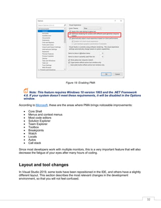 32
Figure 19: Enabling PMA
Note: This feature requires Windows 10 version 1803 and the .NET Framework
4.8. If your system doesn’t meet these requirements, it will be disabled in the Options
window.
According to Microsoft, these are the areas where PMA brings noticeable improvements:
• Core Shell
• Menus and context menus
• Most code editors
• Solution Explorer
• Team Explorer
• Toolbox
• Breakpoints
• Watch
• Locals
• Autos
• Call stack
Since most developers work with multiple monitors, this is a very important feature that will also
decrease the fatigue of your eyes after many hours of coding.
Layout and tool changes
In Visual Studio 2019, some tools have been repositioned in the IDE, and others have a slightly
different layout. This section describes the most relevant changes in the development
environment, so that you will not feel confused.
 