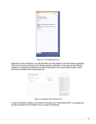 34
Figure 21: The Notifications hub
Depending on the notification, you will see either the View details or the More details hyperlinks,
which you can click to discover more about a specific notification. In the case of Visual Studio
updates, by clicking the notification you will be redirected to the Visual Studio Installer, which
will show an Update button (see Figure 22).
Figure 22: Updating Visual Studio 2019
In case of extension updates, the process is the same as in Visual Studio 2017, so updates are
actually scheduled to be installed once you close Visual Studio.
 