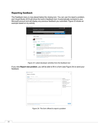 35
Reporting feedback
The Feedback menu is now placed below the closing icon. You can use it to report a problem,
and Visual Studio 2019 will show the built-in feedback tool. It automatically connects to your
Microsoft account and will display any previous feedback you submitted. Figure 23 shows an
example based on my activity.
Figure 23: Latest developer activities from the feedback tool
If you click Report new problem, you will be able to fill in a form (see Figure 24) to send your
feedback.
Figure 24: The form offered to report a problem
 