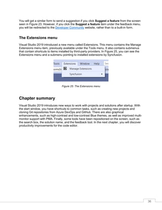 36
You will get a similar form to send a suggestion if you click Suggest a feature from the screen
seen in Figure 23. However, if you click the Suggest a feature item under the feedback menu,
you will be redirected to the Developer Community website, rather than to a built-in form.
The Extensions menu
Visual Studio 2019 introduced a new menu called Extensions. This menu contains the Manage
Extensions menu item, previously available under the Tools menu. It also contains submenus
that contain shortcuts to items installed by third-party providers. In Figure 25, you can see the
Extensions menu and a submenu pointing to installed extensions by Syncfusion.
Figure 25: The Extensions menu
Chapter summary
Visual Studio 2019 introduces new ways to work with projects and solutions after startup. With
the start window, you have shortcuts to common tasks, such as creating new projects and
cloning Git repositories from Azure DevOps and GitHub. There are also graphical
enhancements, such as high-contrast and low-contrast Blue themes, as well as improved multi-
monitor support with PMA. Finally, some tools have been repositioned on the screen, such as
the search box, the solution name, and the feedback tool. In the next chapter, you will discover
productivity improvements for the code editor.
 
