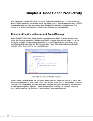 37
Chapter 3 Code Editor Productivity
With every major release, Microsoft introduces new productivity features to the code editor in
Visual Studio, because it is the place where you spend most of your development time. VS 2019
improves the way you write high-quality code with lots of productivity enhancements. This
chapter is all about the code editor, including new features and updated tools.
Document Health Indicator and Code Cleanup
Visual Studio 2019 includes a new feature called Document Health Indicator with the code
editor. As the name suggests, the Document Health Indicator detects code issues in a single
document, showing icons and issue descriptions. In the VS terminology, a document is an
individual code file opened in the IDE. For example, Figure 26 shows the Document Health
Indicator with a document that has no code issues.
Figure 26: The Document Health Indicator
If the code file contains errors, the Document Health Indicator shows the number of errors and
warnings represented by appropriate icons. You can click on the error or warning icon to quickly
open the Error List window, and you can quickly navigate among code issues by using the two
arrows near the indicator. Figure 27 shows an example of code file that contains intentional
errors and shows how the Document Health Indicator appears at this point.
 