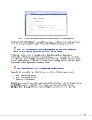38
Figure 27: The Document Health Indicator shows the number of errors and warnings
The Document Health Indicator is very useful, especially if you don’t keep the Error List window
open, and gives you an updated report of the number of code issues in your document.
Note: The Document Health Indicator is available not only for C# and Visual
Basic, but also for other languages, including C++ and Python.
Another very useful addition to the code editor is Code Cleanup. Code Cleanup is a
customizable tool that automates the maintenance of your code by applying more rules. In the
code editor, it is represented by the sweep/broom icon on the right side of the Document Health
Indicator (see Figures 26 and 27). You can click the Code Cleanup icon to run the tool with the
built-in rules, but you might want to customize it first.
Note: Code Cleanup is only available in C# and Visual Basic.
If you click the arrow at the right side of the icon, you will see the following commands:
• Run Code Cleanup (Profile 1)
• Run Code Cleanup (Profile 2)
• Configure Code Cleanup
Code Cleanup ships with two profiles, each customizable with different rules. By default, clicking
the Code Cleanup icon runs Profile 1. You instead customize each profile by clicking
Configure Code Cleanup. The same-named dialog that appears is shown in Figure 28.
 