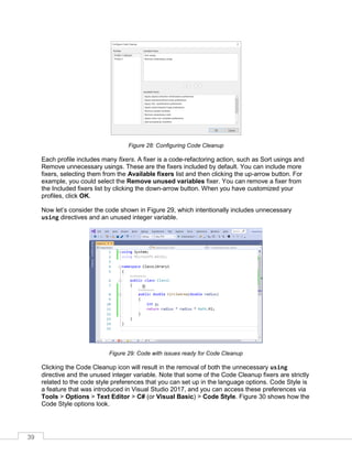 39
Figure 28: Configuring Code Cleanup
Each profile includes many fixers. A fixer is a code-refactoring action, such as Sort usings and
Remove unnecessary usings. These are the fixers included by default. You can include more
fixers, selecting them from the Available fixers list and then clicking the up-arrow button. For
example, you could select the Remove unused variables fixer. You can remove a fixer from
the Included fixers list by clicking the down-arrow button. When you have customized your
profiles, click OK.
Now let’s consider the code shown in Figure 29, which intentionally includes unnecessary
using directives and an unused integer variable.
Figure 29: Code with issues ready for Code Cleanup
Clicking the Code Cleanup icon will result in the removal of both the unnecessary using
directive and the unused integer variable. Note that some of the Code Cleanup fixers are strictly
related to the code style preferences that you can set up in the language options. Code Style is
a feature that was introduced in Visual Studio 2017, and you can access these preferences via
Tools > Options > Text Editor > C# (or Visual Basic) > Code Style. Figure 30 shows how the
Code Style options look.
 