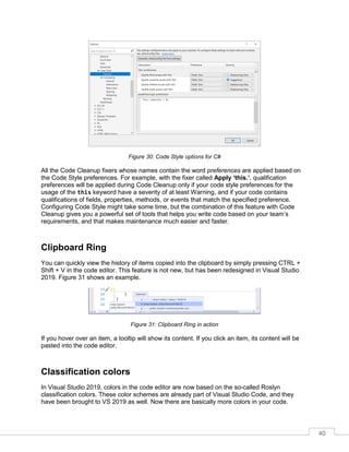 40
Figure 30: Code Style options for C#
All the Code Cleanup fixers whose names contain the word preferences are applied based on
the Code Style preferences. For example, with the fixer called Apply ‘this.’, qualification
preferences will be applied during Code Cleanup only if your code style preferences for the
usage of the this keyword have a severity of at least Warning, and if your code contains
qualifications of fields, properties, methods, or events that match the specified preference.
Configuring Code Style might take some time, but the combination of this feature with Code
Cleanup gives you a powerful set of tools that helps you write code based on your team’s
requirements, and that makes maintenance much easier and faster.
Clipboard Ring
You can quickly view the history of items copied into the clipboard by simply pressing CTRL +
Shift + V in the code editor. This feature is not new, but has been redesigned in Visual Studio
2019. Figure 31 shows an example.
Figure 31: Clipboard Ring in action
If you hover over an item, a tooltip will show its content. If you click an item, its content will be
pasted into the code editor.
Classification colors
In Visual Studio 2019, colors in the code editor are now based on the so-called Roslyn
classification colors. These color schemes are already part of Visual Studio Code, and they
have been brought to VS 2019 as well. Now there are basically more colors in your code.
 