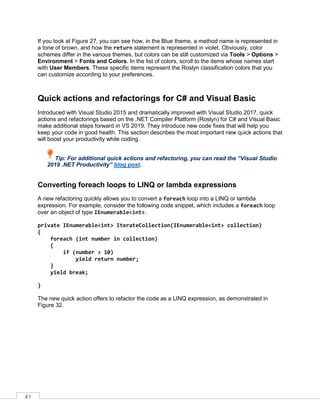 41
If you look at Figure 27, you can see how, in the Blue theme, a method name is represented in
a tone of brown, and how the return statement is represented in violet. Obviously, color
schemes differ in the various themes, but colors can be still customized via Tools > Options >
Environment > Fonts and Colors. In the list of colors, scroll to the items whose names start
with User Members. These specific items represent the Roslyn classification colors that you
can customize according to your preferences.
Quick actions and refactorings for C# and Visual Basic
Introduced with Visual Studio 2015 and dramatically improved with Visual Studio 2017, quick
actions and refactorings based on the .NET Compiler Platform (Roslyn) for C# and Visual Basic
make additional steps forward in VS 2019. They introduce new code fixes that will help you
keep your code in good health. This section describes the most important new quick actions that
will boost your productivity while coding.
Tip: For additional quick actions and refactoring, you can read the “Visual Studio
2019 .NET Productivity” blog post.
Converting foreach loops to LINQ or lambda expressions
A new refactoring quickly allows you to convert a foreach loop into a LINQ or lambda
expression. For example, consider the following code snippet, which includes a foreach loop
over an object of type IEnumerable<int>.
private IEnumerable<int> IterateCollection(IEnumerable<int> collection)
{
foreach (int number in collection)
{
if (number > 10)
yield return number;
}
yield break;
}
The new quick action offers to refactor the code as a LINQ expression, as demonstrated in
Figure 32.
 