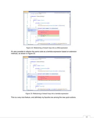 42
Figure 32: Refactoring a foreach loop into a LINQ expression
It’s also possible to refactor the same code as a lambda expression based on extension
methods, as shown in Figure 33.
Figure 33: Refactoring a foreach loop into a lambda expression
This is a very nice feature, and definitely my favorite one among the new quick actions.
 