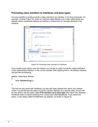 43
Promoting class members to interfaces and base types
It is now possible to quickly promote a class member to an interface, if not done previously. For
example, consider Figure 34, where an interface called IUtils and a class called Utils are
defined. Utils implements IUtils and defines a method that isn’t actually declared in the
interface.
Figure 34: Promoting class members to interfaces
If you enable quick actions over the method, you will get an option to pull the method definition
to the implemented interface. In the current example, after applying this fix, the IUtils interface
will look like the following.
public interface IUtils
{
void DoSomething();
}
This tool not only works with interfaces, but also with base classes from which your classes
inherit. You will still see the option to pull the member definition to a specific class, but you will
be also able to use the option called Pull members up to base type (see Figure 34). Suppose
the Utils class is instead inheriting from a base type called BaseUtils. If you select this
option, a new dialog called Pull Members Up appears, as shown in Figure 35.
 