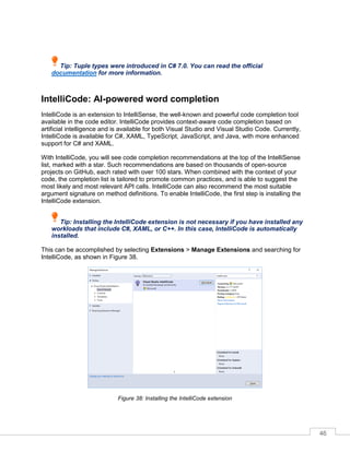46
Tip: Tuple types were introduced in C# 7.0. You can read the official
documentation for more information.
IntelliCode: AI-powered word completion
IntelliCode is an extension to IntelliSense, the well-known and powerful code completion tool
available in the code editor. IntelliCode provides context-aware code completion based on
artificial intelligence and is available for both Visual Studio and Visual Studio Code. Currently,
IntelliCode is available for C#, XAML, TypeScript, JavaScript, and Java, with more enhanced
support for C# and XAML.
With IntelliCode, you will see code completion recommendations at the top of the IntelliSense
list, marked with a star. Such recommendations are based on thousands of open-source
projects on GitHub, each rated with over 100 stars. When combined with the context of your
code, the completion list is tailored to promote common practices, and is able to suggest the
most likely and most relevant API calls. IntelliCode can also recommend the most suitable
argument signature on method definitions. To enable IntelliCode, the first step is installing the
IntelliCode extension.
Tip: Installing the IntelliCode extension is not necessary if you have installed any
workloads that include C#, XAML, or C++. In this case, IntelliCode is automatically
installed.
This can be accomplished by selecting Extensions > Manage Extensions and searching for
IntelliCode, as shown in Figure 38.
Figure 38: Installing the IntelliCode extension
 