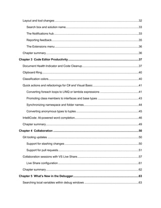 5
Layout and tool changes ......................................................................................................32
Search box and solution name.........................................................................................33
The Notifications hub .......................................................................................................33
Reporting feedback..........................................................................................................35
The Extensions menu ......................................................................................................36
Chapter summary.................................................................................................................36
Chapter 3 Code Editor Productivity......................................................................................37
Document Health Indicator and Code Cleanup.....................................................................37
Clipboard Ring......................................................................................................................40
Classification colors..............................................................................................................40
Quick actions and refactorings for C# and Visual Basic........................................................41
Converting foreach loops to LINQ or lambda expressions ...............................................41
Promoting class members to interfaces and base types ..................................................43
Synchronizing namespace and folder names...................................................................44
Converting anonymous types to tuples ............................................................................45
IntelliCode: AI-powered word completion..............................................................................46
Chapter summary.................................................................................................................49
Chapter 4 Collaboration ........................................................................................................50
Git tooling updates ...............................................................................................................50
Support for stashing changes ..........................................................................................50
Support for pull requests..................................................................................................51
Collaboration sessions with VS Live Share...........................................................................57
Live Share configuration ..................................................................................................61
Chapter summary.................................................................................................................62
Chapter 5 What’s New in the Debugger................................................................................63
Searching local variables within debug windows ..................................................................63
 
