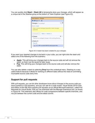 51
You can quickly click Stash > Stash All to temporarily store your changes, which will appear as
a unique set in the Stashes group at the bottom of Team Explorer (see Figure 43).
Figure 43: A stash has been created for your changes
If you want your stashed changes to be back in your code, you can right-click the stash and
select one of the following from the submenu:
• Apply: This will bring your changes back to the source code and will not remove the
stash, so that it can be saved for later reuse.
• Pop: This will bring your changes back to the source code and will also remove the
stash.
You can also delete a stash by selecting Drop from the contextual menu. Stashing is a very
useful feature because it allows for working on different tasks without the need of committing
incomplete source code every time.
Support for pull requests
With pull requests, you can let other developers know about changes to the source code you
have pushed to a Git repository, and you can ask for a code review. Visual Studio 2019 is the
first edition of the IDE that supports pull requests via an official Microsoft extension, called Pull
Requests for Visual Studio, that you can download with the Manage Extensions tool, as shown
in Figure 44. This extension also allows for code comparisons between specific branches, and
not just between the current code and the latest commit.
 