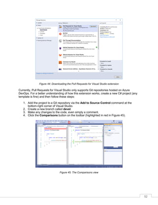52
Figure 44: Downloading the Pull Requests for Visual Studio extension
Currently, Pull Requests for Visual Studio only supports Git repositories hosted on Azure
DevOps. For a better understanding of how this extension works, create a new C# project (any
template is fine) and then follow these steps:
1. Add the project to a Git repository via the Add to Source Control command at the
bottom-right corner of Visual Studio.
2. Create a new branch called devel.
3. Make any changes to the code, even simply a comment.
4. Click the Comparisons button on the toolbar (highlighted in red in Figure 45).
Figure 45: The Comparisons view
 