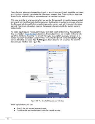 53
Team Explorer allows you to select the branch to which the current branch should be compared,
and then the code editor can display the differences between files. Green highlights show new
lines of code, and red highlights represent code that has been removed.
This view is similar to what you get when you use the Compare with Unmodified source control
command, but the difference is that here you can decide which branches to compare, whereas
the Compare with Unmodified command compares the current code with the code in the latest
commit. This view is interactive, meaning that you can also work inside the current branch’s
code directly.
To create a pull request instead, commit your code both locally and remotely. To accomplish
this, you need an Azure DevOps subscription. Free subscriptions are available for teams with
up to five members. Assuming you already have your subscription, push your changes to a
remote repository created on Azure DevOps. Then, click the branch name at the bottom-right
corner of the IDE and select New Pull Request. Team Explorer will now show the New Pull
Request user interface (see Figure 46).
Figure 46: The New Pull Request user interface
From top to bottom, you can:
• Specify the pull request’s target branch.
• Provide a title and detailed description for the pull request.
 