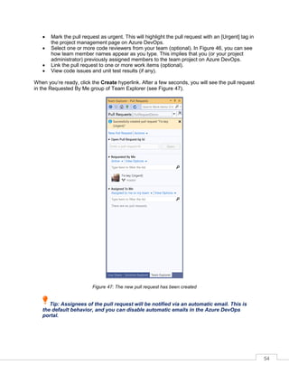 54
• Mark the pull request as urgent. This will highlight the pull request with an [Urgent] tag in
the project management page on Azure DevOps.
• Select one or more code reviewers from your team (optional). In Figure 46, you can see
how team member names appear as you type. This implies that you (or your project
administrator) previously assigned members to the team project on Azure DevOps.
• Link the pull request to one or more work items (optional).
• View code issues and unit test results (if any).
When you’re ready, click the Create hyperlink. After a few seconds, you will see the pull request
in the Requested By Me group of Team Explorer (see Figure 47).
Figure 47: The new pull request has been created
Tip: Assignees of the pull request will be notified via an automatic email. This is
the default behavior, and you can disable automatic emails in the Azure DevOps
portal.
 
